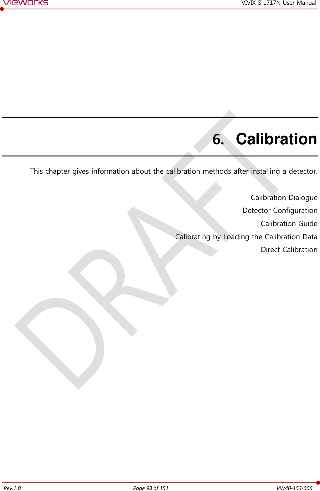   Rev.1.0 Page 93 of 151  VW40-153-006 VIVIX-S 1717N User Manual 6. Calibration This chapter gives information about the calibration methods after installing a detector.  Calibration Dialogue Detector Configuration Calibration Guide Calibrating by Loading the Calibration Data Direct Calibration   