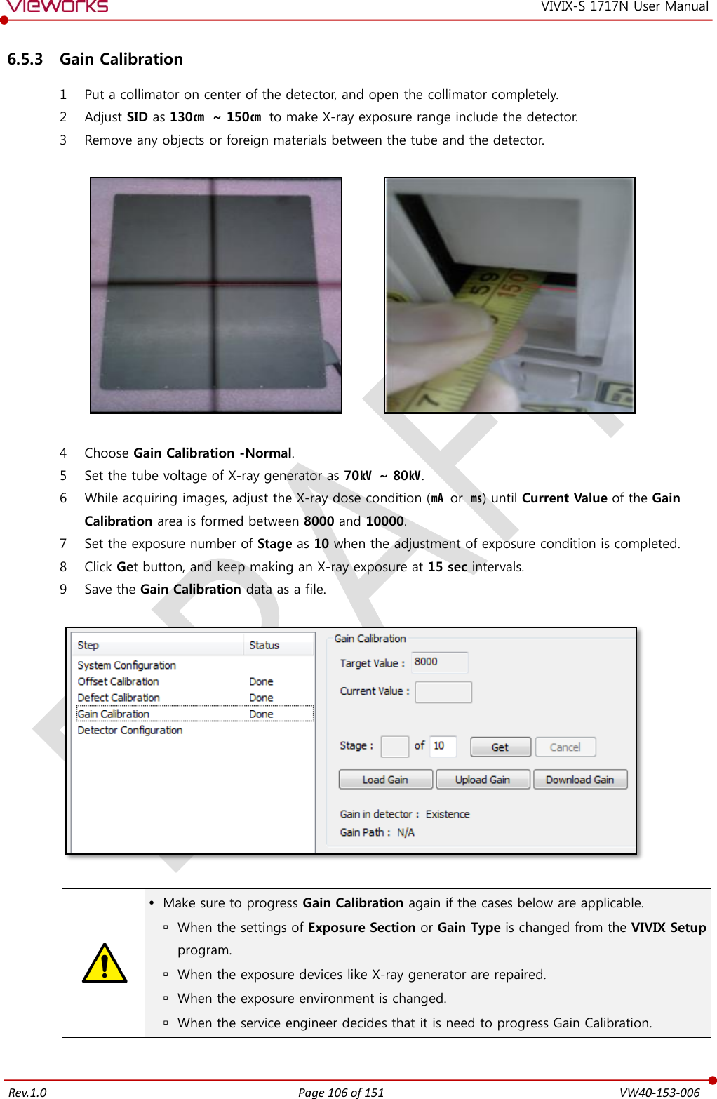   Rev.1.0 Page 106 of 151  VW40-153-006 VIVIX-S 1717N User Manual 6.5.3 Gain Calibration 1 Put a collimator on center of the detector, and open the collimator completely. 2 Adjust SID as 130㎝ ~ 150㎝ to make X-ray exposure range include the detector. 3 Remove any objects or foreign materials between the tube and the detector.                4 Choose Gain Calibration -Normal. 5 Set the tube voltage of X-ray generator as 70㎸ ~ 80㎸. 6 While acquiring images, adjust the X-ray dose condition (㎃ or  ㎳) until Current Value of the Gain Calibration area is formed between 8000 and 10000. 7 Set the exposure number of Stage as 10 when the adjustment of exposure condition is completed. 8 Click Get button, and keep making an X-ray exposure at 15 sec intervals. 9 Save the Gain Calibration data as a file.      Make sure to progress Gain Calibration again if the cases below are applicable.  When the settings of Exposure Section or Gain Type is changed from the VIVIX Setup program.  When the exposure devices like X-ray generator are repaired.  When the exposure environment is changed.  When the service engineer decides that it is need to progress Gain Calibration.  