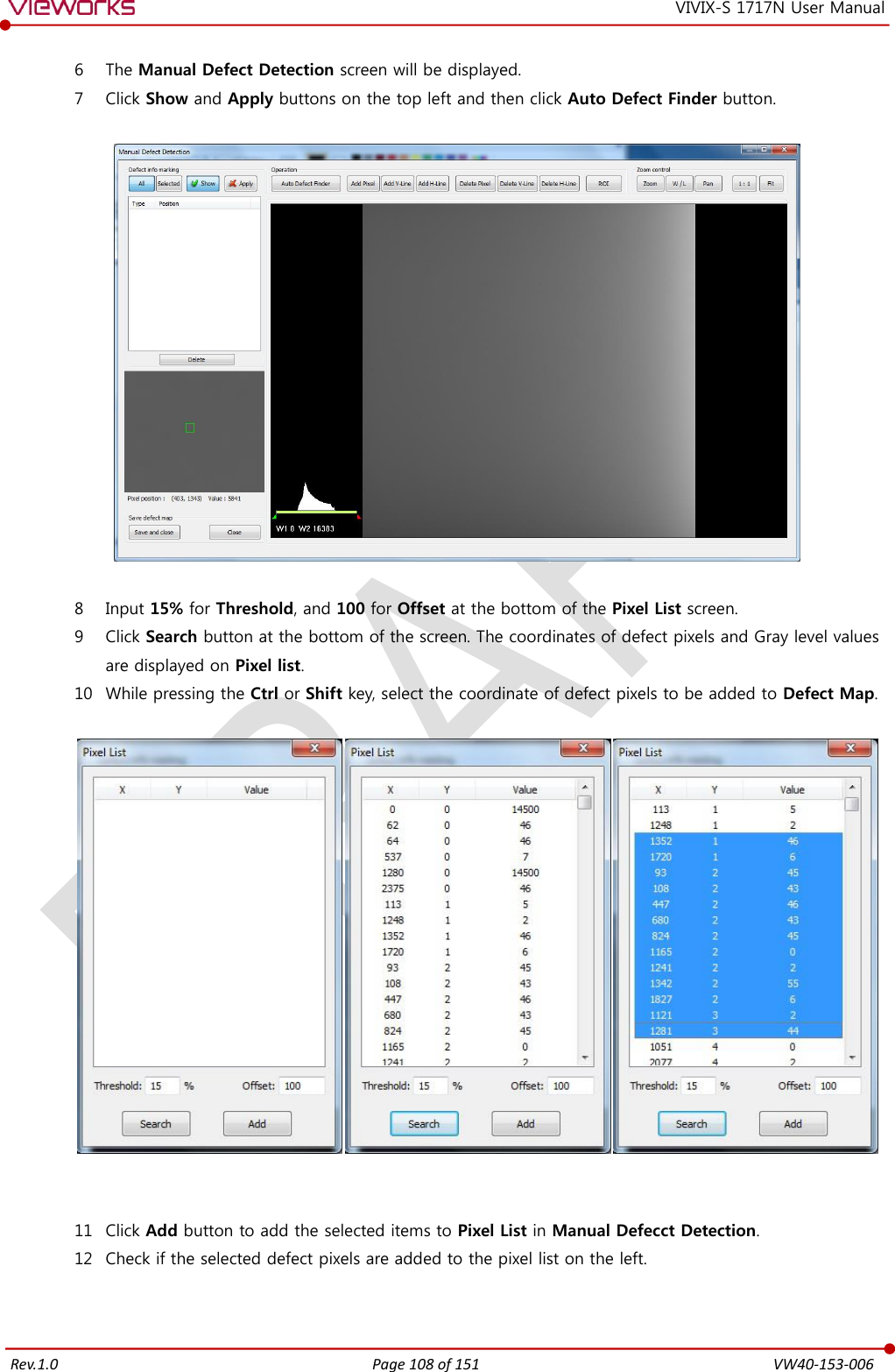   Rev.1.0 Page 108 of 151  VW40-153-006 VIVIX-S 1717N User Manual 6 The Manual Defect Detection screen will be displayed. 7 Click Show and Apply buttons on the top left and then click Auto Defect Finder button.    8 Input 15% for Threshold, and 100 for Offset at the bottom of the Pixel List screen. 9 Click Search button at the bottom of the screen. The coordinates of defect pixels and Gray level values are displayed on Pixel list. 10 While pressing the Ctrl or Shift key, select the coordinate of defect pixels to be added to Defect Map.     11 Click Add button to add the selected items to Pixel List in Manual Defecct Detection. 12 Check if the selected defect pixels are added to the pixel list on the left.  