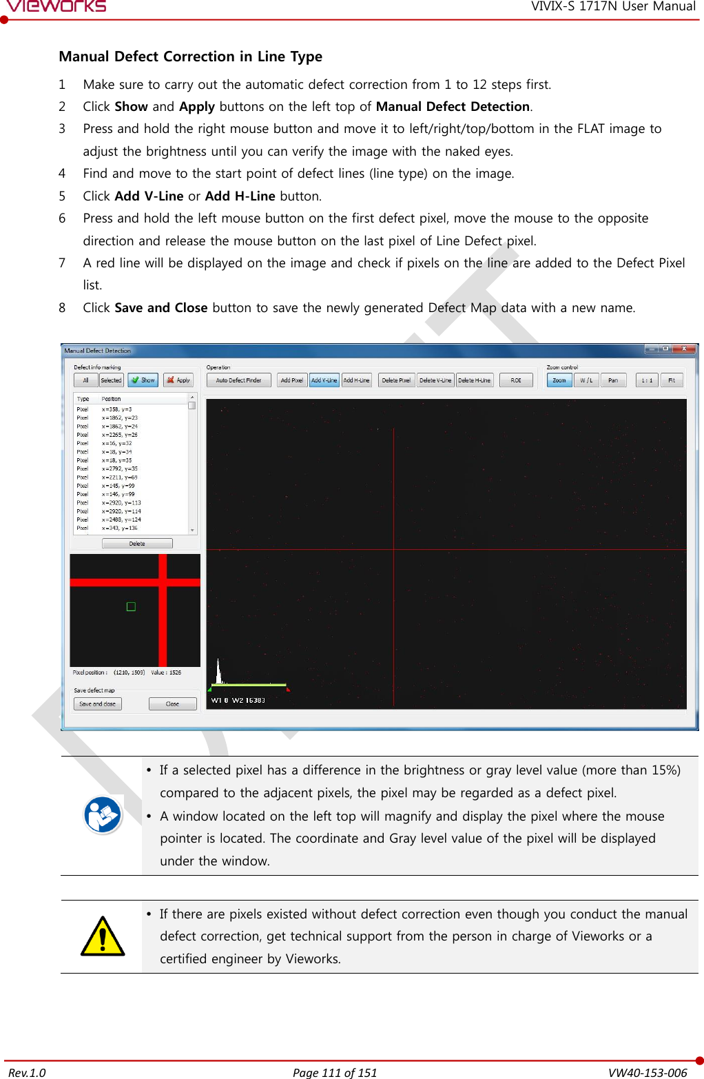   Rev.1.0 Page 111 of 151  VW40-153-006 VIVIX-S 1717N User Manual  Manual Defect Correction in Line Type 1 Make sure to carry out the automatic defect correction from 1 to 12 steps first. 2 Click Show and Apply buttons on the left top of Manual Defect Detection. 3 Press and hold the right mouse button and move it to left/right/top/bottom in the FLAT image to adjust the brightness until you can verify the image with the naked eyes. 4 Find and move to the start point of defect lines (line type) on the image. 5 Click Add V-Line or Add H-Line button. 6 Press and hold the left mouse button on the first defect pixel, move the mouse to the opposite direction and release the mouse button on the last pixel of Line Defect pixel. 7 A red line will be displayed on the image and check if pixels on the line are added to the Defect Pixel list. 8 Click Save and Close button to save the newly generated Defect Map data with a new name.      If a selected pixel has a difference in the brightness or gray level value (more than 15%) compared to the adjacent pixels, the pixel may be regarded as a defect pixel.  A window located on the left top will magnify and display the pixel where the mouse pointer is located. The coordinate and Gray level value of the pixel will be displayed under the window.    If there are pixels existed without defect correction even though you conduct the manual defect correction, get technical support from the person in charge of Vieworks or a certified engineer by Vieworks.    