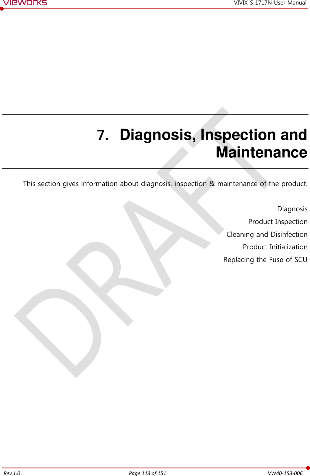   Rev.1.0 Page 113 of 151  VW40-153-006 VIVIX-S 1717N User Manual 7. Diagnosis, Inspection and Maintenance This section gives information about diagnosis, inspection &amp; maintenance of the product.  Diagnosis Product Inspection Cleaning and Disinfection Product Initialization Replacing the Fuse of SCU   