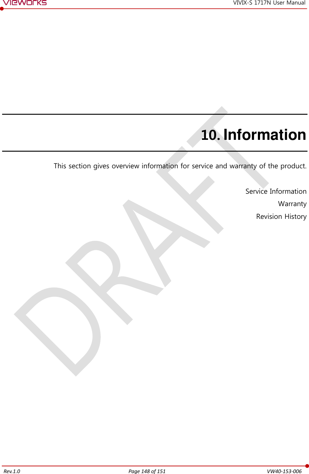   Rev.1.0 Page 148 of 151  VW40-153-006 VIVIX-S 1717N User Manual 10. Information This section gives overview information for service and warranty of the product.  Service Information Warranty Revision History        