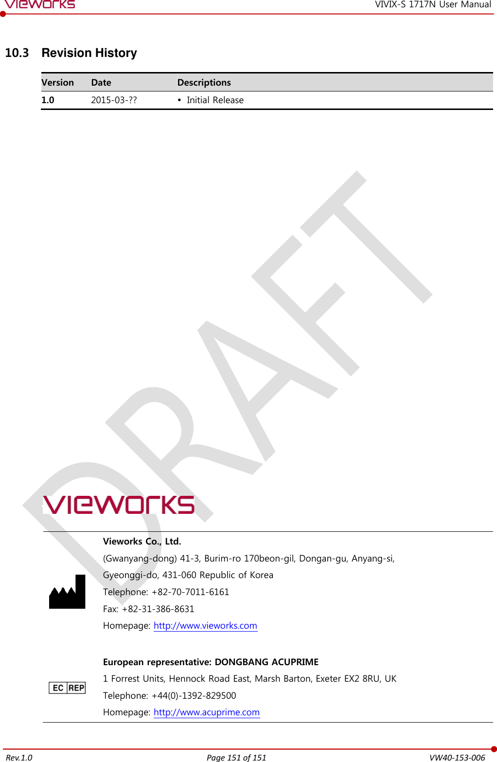   Rev.1.0 Page 151 of 151  VW40-153-006 VIVIX-S 1717N User Manual 10.3  Revision History Version Date Descriptions 1.0 2015-03-??  Initial Release                           Vieworks Co., Ltd. (Gwanyang-dong) 41-3, Burim-ro 170beon-gil, Dongan-gu, Anyang-si, Gyeonggi-do, 431-060 Republic of Korea Telephone: +82-70-7011-6161 Fax: +82-31-386-8631 Homepage: http://www.vieworks.com   European representative: DONGBANG ACUPRIME 1 Forrest Units, Hennock Road East, Marsh Barton, Exeter EX2 8RU, UK Telephone: +44(0)-1392-829500 Homepage: http://www.acuprime.com  