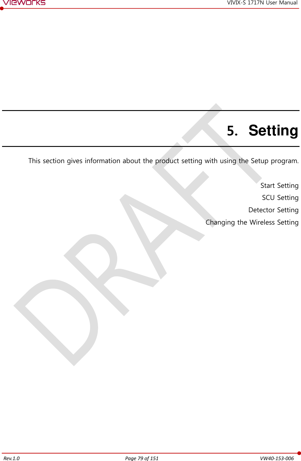   Rev.1.0 Page 79 of 151  VW40-153-006 VIVIX-S 1717N User Manual 5. Setting This section gives information about the product setting with using the Setup program.  Start Setting SCU Setting Detector Setting Changing the Wireless Setting   