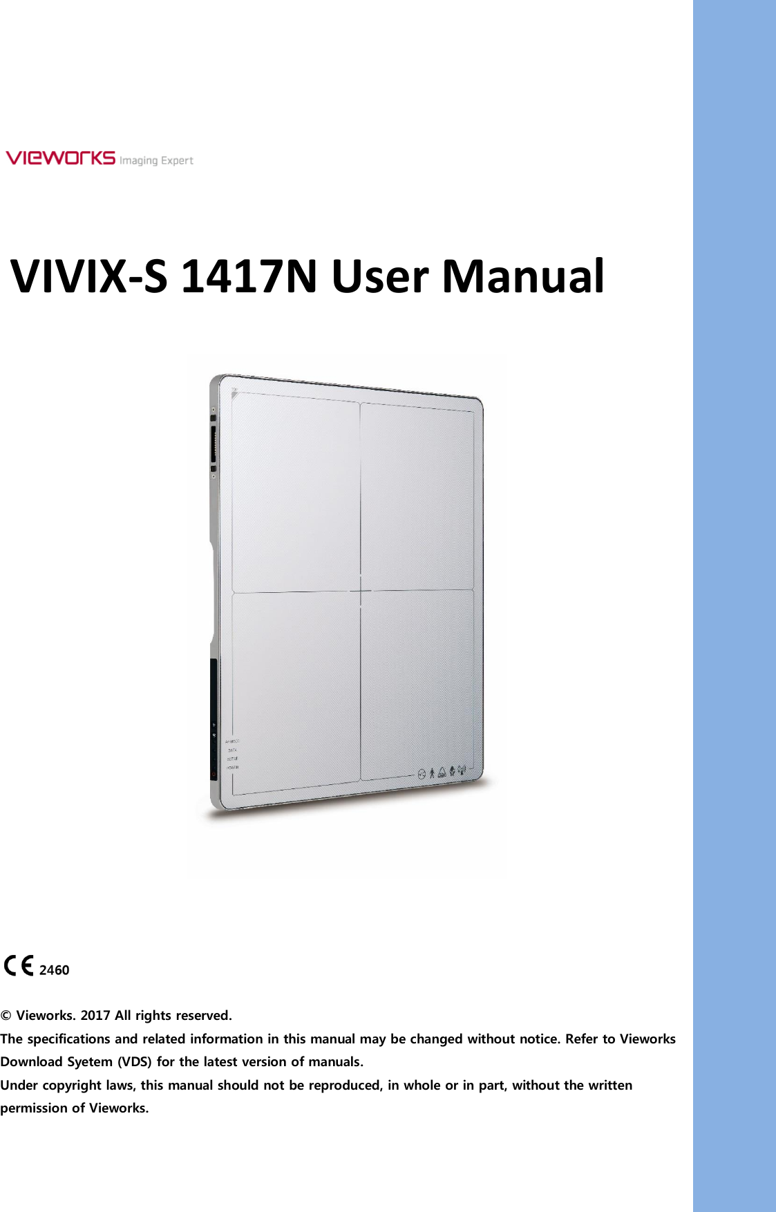      VIVIX-S 1417N User Manual         © Vieworks. 2017 All rights reserved. The specifications and related information in this manual may be changed without notice. Refer to Vieworks Download Syetem (VDS) for the latest version of manuals. Under copyright laws, this manual should not be reproduced, in whole or in part, without the written permission of Vieworks. 