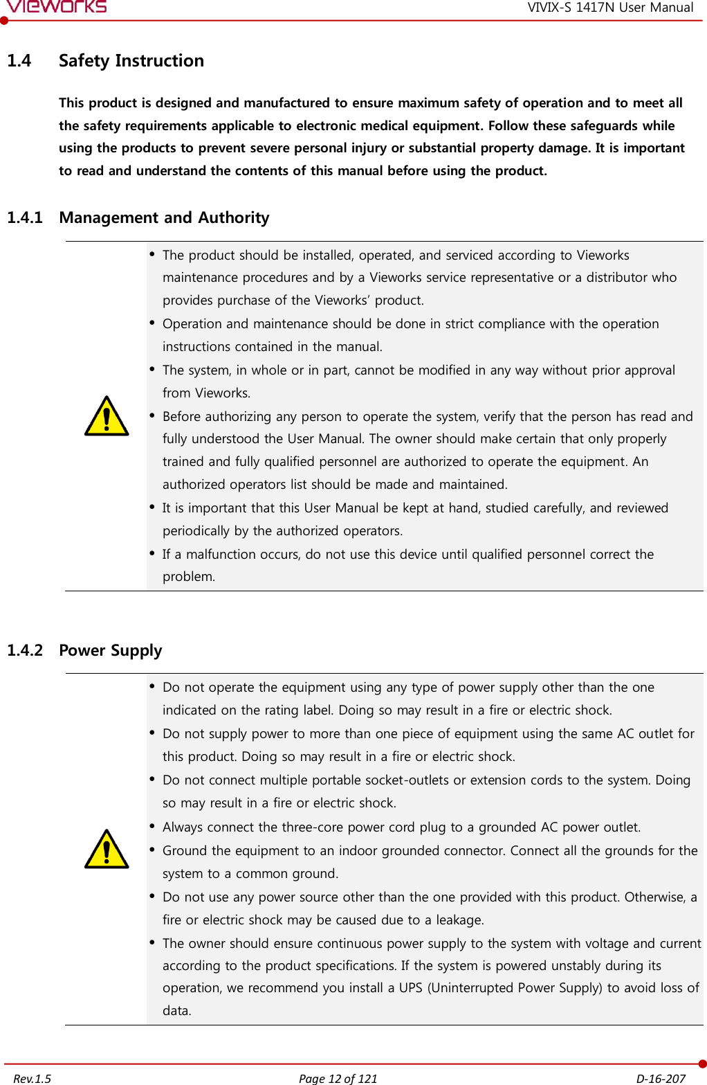   Rev.1.5 Page 12 of 121  D-16-207 VIVIX-S 1417N User Manual 1.4 Safety Instruction This product is designed and manufactured to ensure maximum safety of operation and to meet all the safety requirements applicable to electronic medical equipment. Follow these safeguards while using the products to prevent severe personal injury or substantial property damage. It is important to read and understand the contents of this manual before using the product. 1.4.1 Management and Authority   The product should be installed, operated, and serviced according to Vieworks maintenance procedures and by a Vieworks service representative or a distributor who provides purchase of the Vieworks’ product.  Operation and maintenance should be done in strict compliance with the operation instructions contained in the manual.  The system, in whole or in part, cannot be modified in any way without prior approval from Vieworks.  Before authorizing any person to operate the system, verify that the person has read and fully understood the User Manual. The owner should make certain that only properly trained and fully qualified personnel are authorized to operate the equipment. An authorized operators list should be made and maintained.  It is important that this User Manual be kept at hand, studied carefully, and reviewed periodically by the authorized operators.  If a malfunction occurs, do not use this device until qualified personnel correct the problem.  1.4.2 Power Supply   Do not operate the equipment using any type of power supply other than the one indicated on the rating label. Doing so may result in a fire or electric shock.  Do not supply power to more than one piece of equipment using the same AC outlet for this product. Doing so may result in a fire or electric shock.  Do not connect multiple portable socket-outlets or extension cords to the system. Doing so may result in a fire or electric shock.  Always connect the three-core power cord plug to a grounded AC power outlet.  Ground the equipment to an indoor grounded connector. Connect all the grounds for the system to a common ground.  Do not use any power source other than the one provided with this product. Otherwise, a fire or electric shock may be caused due to a leakage.  The owner should ensure continuous power supply to the system with voltage and current according to the product specifications. If the system is powered unstably during its operation, we recommend you install a UPS (Uninterrupted Power Supply) to avoid loss of data. 