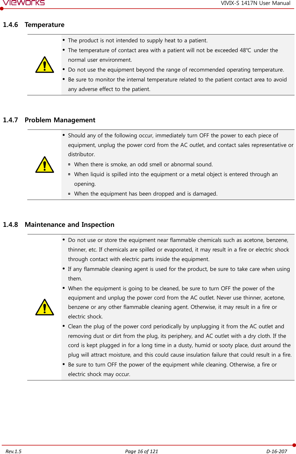   Rev.1.5 Page 16 of 121  D-16-207 VIVIX-S 1417N User Manual 1.4.6 Temperature   The product is not intended to supply heat to a patient.  The temperature of contact area with a patient will not be exceeded 48℃  under the normal user environment.  Do not use the equipment beyond the range of recommended operating temperature.  Be sure to monitor the internal temperature related to the patient contact area to avoid any adverse effect to the patient.  1.4.7 Problem Management   Should any of the following occur, immediately turn OFF the power to each piece of equipment, unplug the power cord from the AC outlet, and contact sales representative or distributor.  When there is smoke, an odd smell or abnormal sound.  When liquid is spilled into the equipment or a metal object is entered through an opening.  When the equipment has been dropped and is damaged.  1.4.8 Maintenance and Inspection   Do not use or store the equipment near flammable chemicals such as acetone, benzene, thinner, etc. If chemicals are spilled or evaporated, it may result in a fire or electric shock through contact with electric parts inside the equipment.  If any flammable cleaning agent is used for the product, be sure to take care when using them.  When the equipment is going to be cleaned, be sure to turn OFF the power of the equipment and unplug the power cord from the AC outlet. Never use thinner, acetone, benzene or any other flammable cleaning agent. Otherwise, it may result in a fire or electric shock.  Clean the plug of the power cord periodically by unplugging it from the AC outlet and removing dust or dirt from the plug, its periphery, and AC outlet with a dry cloth. If the cord is kept plugged in for a long time in a dusty, humid or sooty place, dust around the plug will attract moisture, and this could cause insulation failure that could result in a fire.  Be sure to turn OFF the power of the equipment while cleaning. Otherwise, a fire or electric shock may occur.  