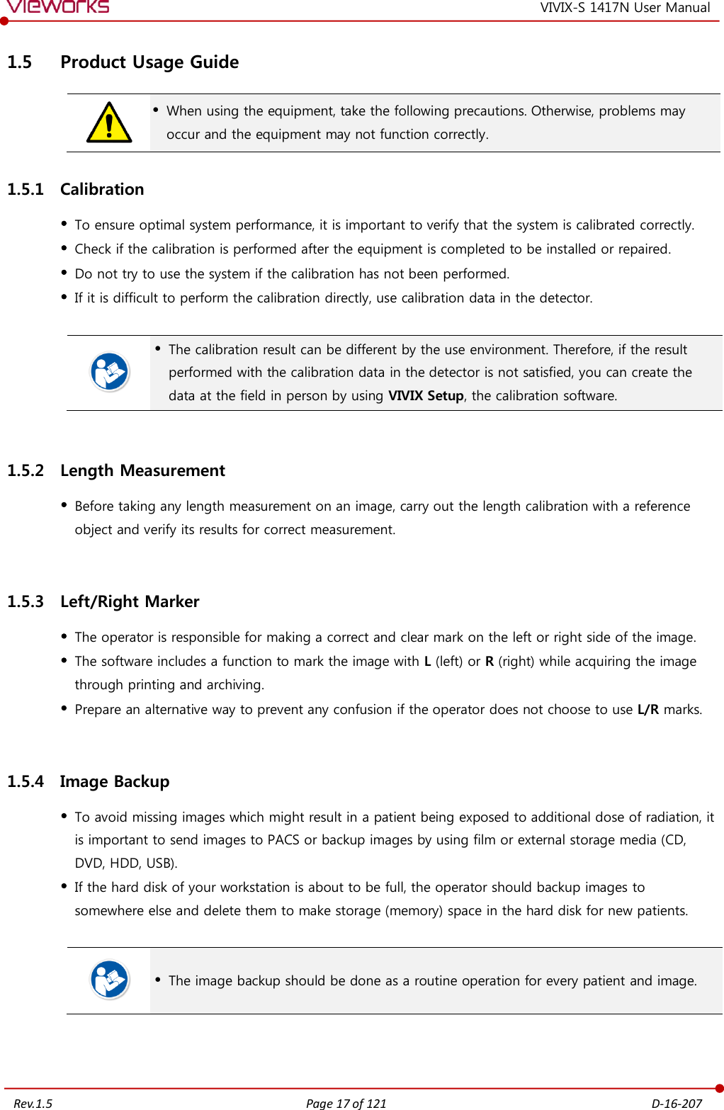   Rev.1.5 Page 17 of 121  D-16-207 VIVIX-S 1417N User Manual 1.5 Product Usage Guide   When using the equipment, take the following precautions. Otherwise, problems may occur and the equipment may not function correctly. 1.5.1 Calibration  To ensure optimal system performance, it is important to verify that the system is calibrated correctly.  Check if the calibration is performed after the equipment is completed to be installed or repaired.  Do not try to use the system if the calibration has not been performed.  If it is difficult to perform the calibration directly, use calibration data in the detector.    The calibration result can be different by the use environment. Therefore, if the result performed with the calibration data in the detector is not satisfied, you can create the data at the field in person by using VIVIX Setup, the calibration software.  1.5.2 Length Measurement  Before taking any length measurement on an image, carry out the length calibration with a reference object and verify its results for correct measurement.  1.5.3 Left/Right Marker  The operator is responsible for making a correct and clear mark on the left or right side of the image.  The software includes a function to mark the image with L (left) or R (right) while acquiring the image through printing and archiving.  Prepare an alternative way to prevent any confusion if the operator does not choose to use L/R marks.  1.5.4 Image Backup  To avoid missing images which might result in a patient being exposed to additional dose of radiation, it is important to send images to PACS or backup images by using film or external storage media (CD, DVD, HDD, USB).  If the hard disk of your workstation is about to be full, the operator should backup images to somewhere else and delete them to make storage (memory) space in the hard disk for new patients.    The image backup should be done as a routine operation for every patient and image.   