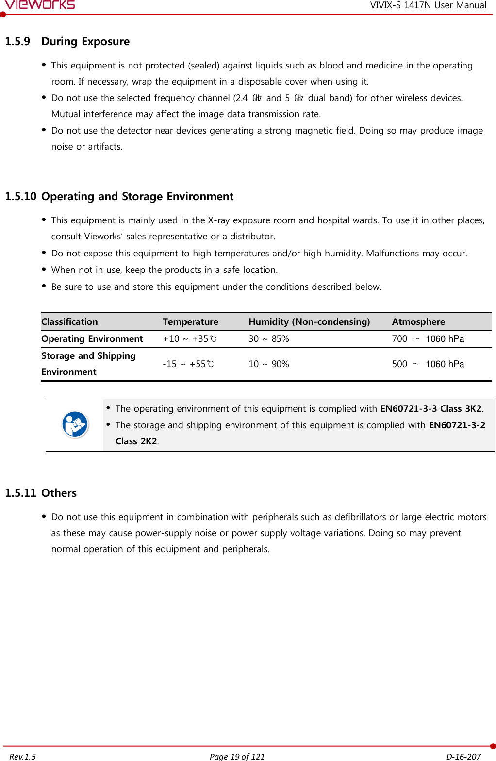   Rev.1.5 Page 19 of 121  D-16-207 VIVIX-S 1417N User Manual 1.5.9 During Exposure  This equipment is not protected (sealed) against liquids such as blood and medicine in the operating room. If necessary, wrap the equipment in a disposable cover when using it.  Do not use the selected frequency channel (2.4  ㎓  and 5  ㎓  dual band) for other wireless devices. Mutual interference may affect the image data transmission rate.  Do not use the detector near devices generating a strong magnetic field. Doing so may produce image noise or artifacts.  1.5.10 Operating and Storage Environment  This equipment is mainly used in the X-ray exposure room and hospital wards. To use it in other places, consult Vieworks’ sales representative or a distributor.  Do not expose this equipment to high temperatures and/or high humidity. Malfunctions may occur.  When not in use, keep the products in a safe location.  Be sure to use and store this equipment under the conditions described below.  Classification Temperature Humidity (Non-condensing) Atmosphere Operating Environment +10 ~ +35℃ 30 ~ 85% 700 ∼  1060 hPa Storage and Shipping Environment -15 ~ +55℃ 10 ~ 90% 500 ∼  1060 hPa    The operating environment of this equipment is complied with EN60721-3-3 Class 3K2.  The storage and shipping environment of this equipment is complied with EN60721-3-2 Class 2K2.  1.5.11 Others  Do not use this equipment in combination with peripherals such as defibrillators or large electric motors as these may cause power-supply noise or power supply voltage variations. Doing so may prevent normal operation of this equipment and peripherals.    