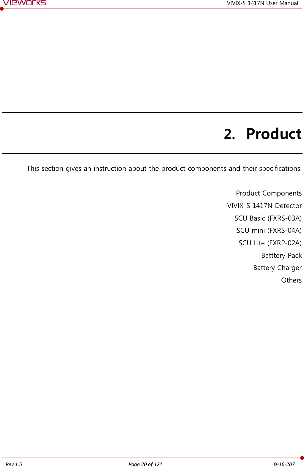   Rev.1.5 Page 20 of 121  D-16-207 VIVIX-S 1417N User Manual 2. Product This section gives an instruction about the product components and their specifications.  Product Components VIVIX-S 1417N Detector SCU Basic (FXRS-03A) SCU mini (FXRS-04A) SCU Lite (FXRP-02A) Batttery Pack Battery Charger Others       