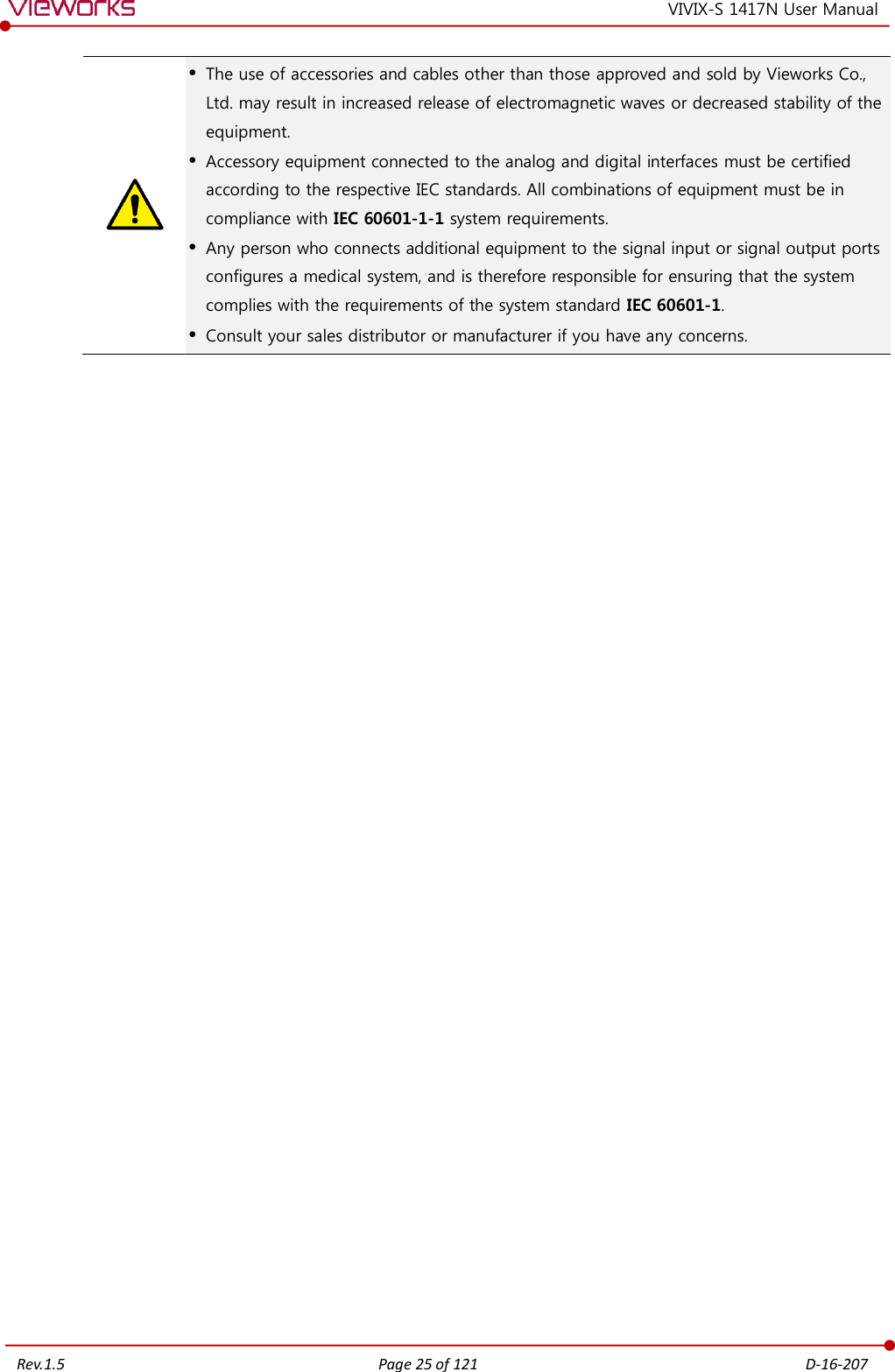   Rev.1.5 Page 25 of 121  D-16-207 VIVIX-S 1417N User Manual   The use of accessories and cables other than those approved and sold by Vieworks Co., Ltd. may result in increased release of electromagnetic waves or decreased stability of the equipment.  Accessory equipment connected to the analog and digital interfaces must be certified according to the respective IEC standards. All combinations of equipment must be in compliance with IEC 60601-1-1 system requirements.  Any person who connects additional equipment to the signal input or signal output ports configures a medical system, and is therefore responsible for ensuring that the system complies with the requirements of the system standard IEC 60601-1.  Consult your sales distributor or manufacturer if you have any concerns. 