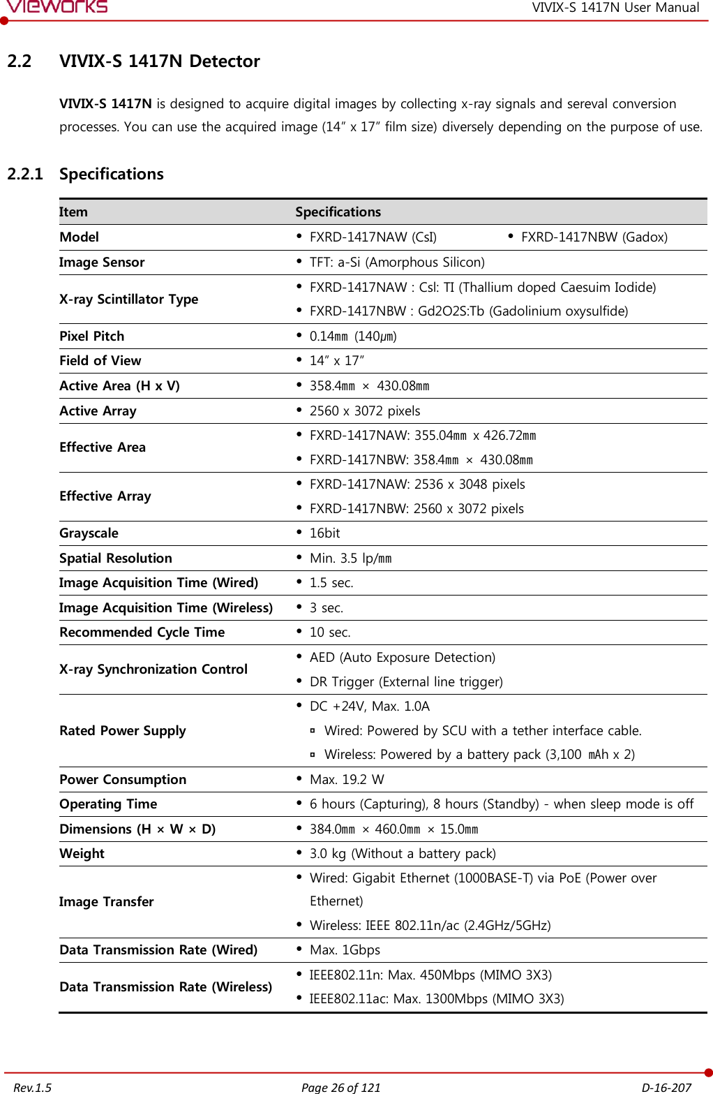   Rev.1.5 Page 26 of 121  D-16-207 VIVIX-S 1417N User Manual 2.2 VIVIX-S 1417N Detector VIVIX-S 1417N is designed to acquire digital images by collecting x-ray signals and sereval conversion processes. You can use the acquired image (14” x 17” film size) diversely depending on the purpose of use. 2.2.1 Specifications Item Specifications Model  FXRD-1417NAW (CsI)  FXRD-1417NBW (Gadox) Image Sensor  TFT: a-Si (Amorphous Silicon) X-ray Scintillator Type  FXRD-1417NAW : Csl: TI (Thallium doped Caesuim Iodide)  FXRD-1417NBW : Gd2O2S:Tb (Gadolinium oxysulfide) Pixel Pitch  0.14㎜  (140㎛) Field of View  14” x 17” Active Area (H x V)  358.4㎜ ×  430.08㎜ Active Array  2560 x 3072 pixels Effective Area  FXRD-1417NAW: 355.04㎜ x 426.72㎜  FXRD-1417NBW: 358.4㎜ × 430.08㎜ Effective Array  FXRD-1417NAW: 2536 x 3048 pixels  FXRD-1417NBW: 2560 x 3072 pixels Grayscale  16bit Spatial Resolution  Min. 3.5 lp/㎜ Image Acquisition Time (Wired)  1.5 sec. Image Acquisition Time (Wireless)  3 sec. Recommended Cycle Time  10 sec. X-ray Synchronization Control  AED (Auto Exposure Detection)  DR Trigger (External line trigger) Rated Power Supply  DC +24V, Max. 1.0A  Wired: Powered by SCU with a tether interface cable.  Wireless: Powered by a battery pack (3,100 ㎃h x 2) Power Consumption  Max. 19.2 W Operating Time  6 hours (Capturing), 8 hours (Standby) - when sleep mode is off Dimensions (H × W × D)  384.0㎜ × 460.0㎜ × 15.0㎜ Weight  3.0 kg (Without a battery pack) Image Transfer  Wired: Gigabit Ethernet (1000BASE-T) via PoE (Power over Ethernet)  Wireless: IEEE 802.11n/ac (2.4GHz/5GHz) Data Transmission Rate (Wired)  Max. 1Gbps Data Transmission Rate (Wireless)  IEEE802.11n: Max. 450Mbps (MIMO 3X3)  IEEE802.11ac: Max. 1300Mbps (MIMO 3X3)  