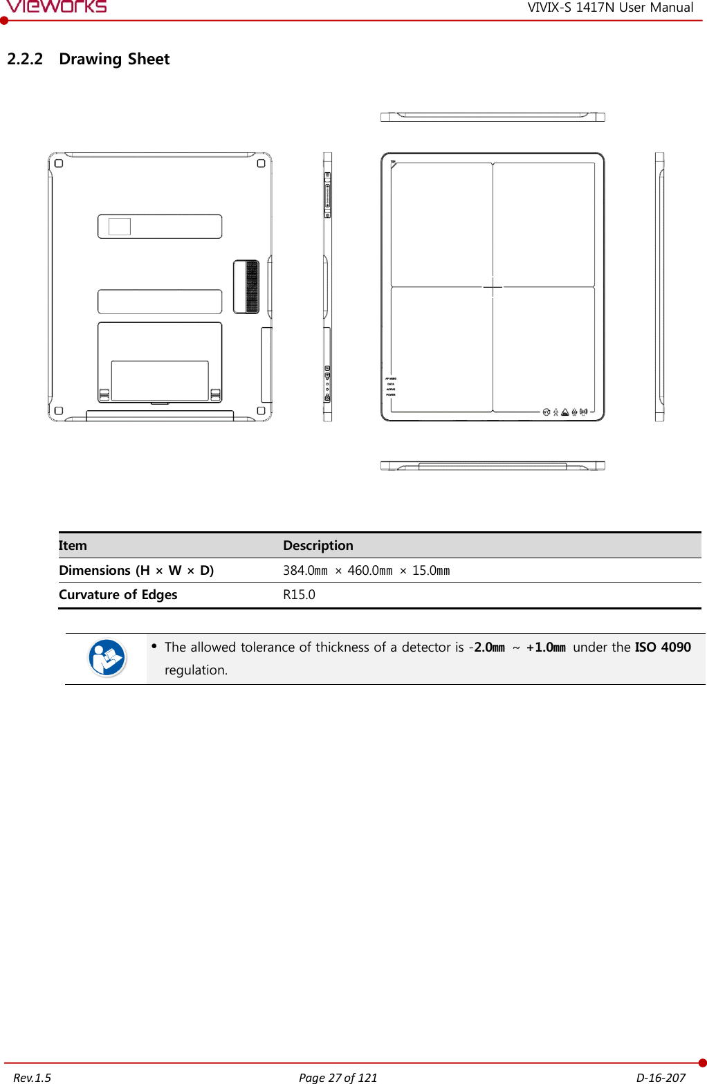   Rev.1.5 Page 27 of 121  D-16-207 VIVIX-S 1417N User Manual 2.2.2 Drawing Sheet     Item Description Dimensions (H × W × D) 384.0㎜ × 460.0㎜ × 15.0㎜ Curvature of Edges R15.0    The allowed tolerance of thickness of a detector is -2.0㎜ ~ +1.0㎜  under the ISO 4090 regulation.               