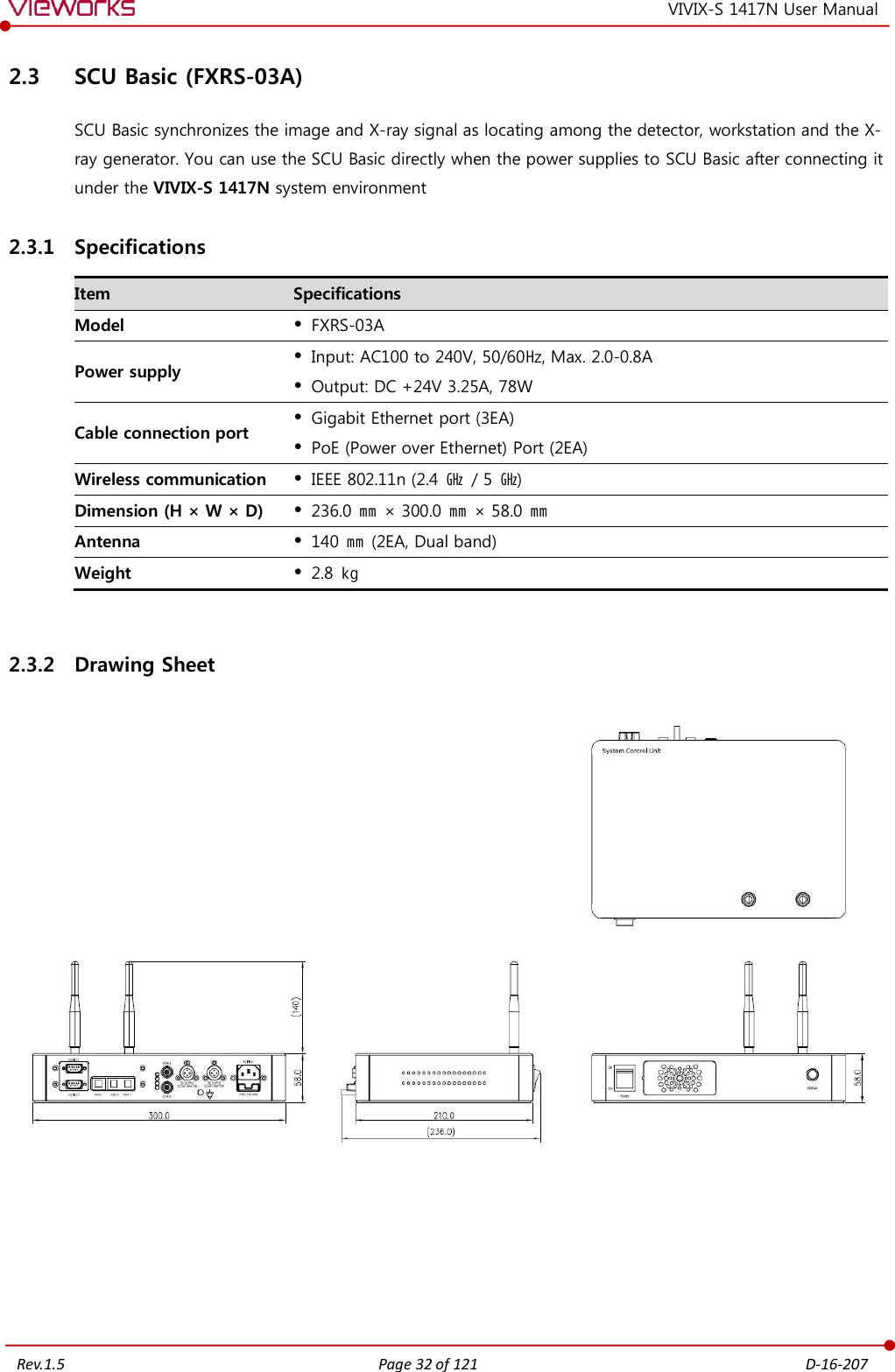   Rev.1.5 Page 32 of 121  D-16-207 VIVIX-S 1417N User Manual 2.3 SCU Basic (FXRS-03A) SCU Basic synchronizes the image and X-ray signal as locating among the detector, workstation and the X-ray generator. You can use the SCU Basic directly when the power supplies to SCU Basic after connecting it under the VIVIX-S 1417N system environment 2.3.1 Specifications Item Specifications Model  FXRS-03A Power supply  Input: AC100 to 240V, 50/60㎐, Max. 2.0-0.8A  Output: DC +24V 3.25A, 78W Cable connection port  Gigabit Ethernet port (3EA)  PoE (Power over Ethernet) Port (2EA) Wireless communication  IEEE 802.11n (2.4  ㎓  / 5 ㎓) Dimension (H × W × D)  236.0 ㎜ × 300.0 ㎜ × 58.0 ㎜ Antenna  140 ㎜ (2EA, Dual band) Weight  2.8 ㎏  2.3.2 Drawing Sheet        