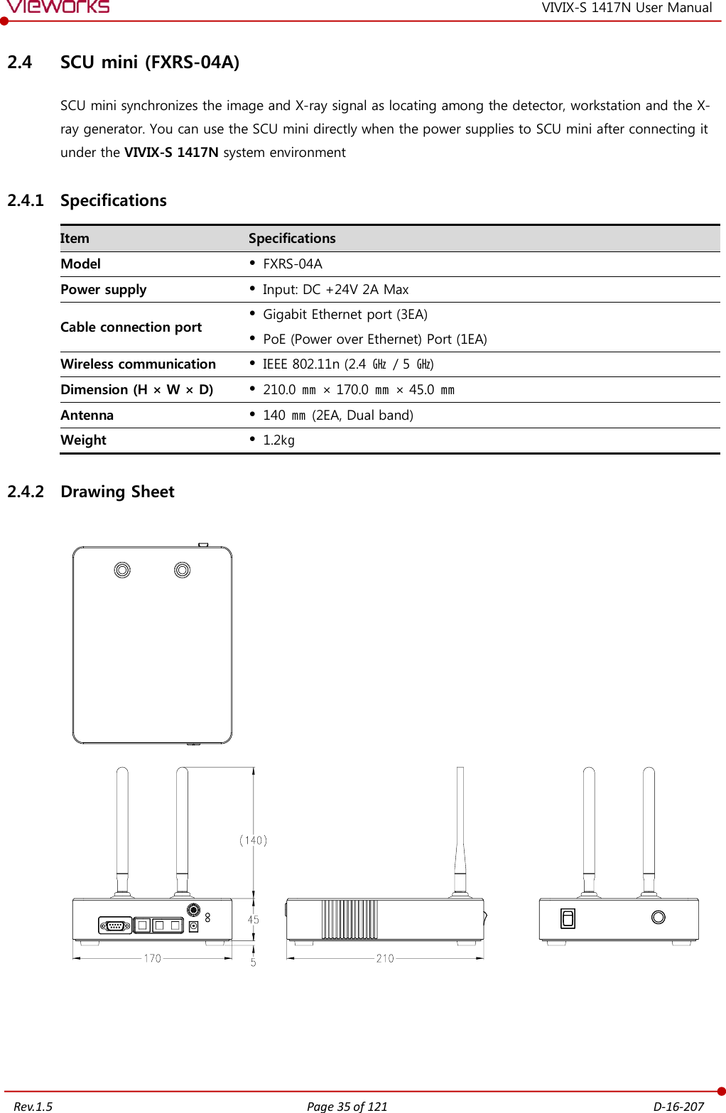   Rev.1.5 Page 35 of 121  D-16-207 VIVIX-S 1417N User Manual 2.4 SCU mini (FXRS-04A) SCU mini synchronizes the image and X-ray signal as locating among the detector, workstation and the X-ray generator. You can use the SCU mini directly when the power supplies to SCU mini after connecting it under the VIVIX-S 1417N system environment 2.4.1 Specifications Item Specifications Model  FXRS-04A Power supply  Input: DC +24V 2A Max Cable connection port  Gigabit Ethernet port (3EA)  PoE (Power over Ethernet) Port (1EA) Wireless communication  IEEE 802.11n (2.4  ㎓  / 5 ㎓) Dimension (H × W × D)  210.0 ㎜ × 170.0 ㎜ × 45.0  ㎜ Antenna  140 ㎜ (2EA, Dual band) Weight  1.2㎏ 2.4.2 Drawing Sheet       