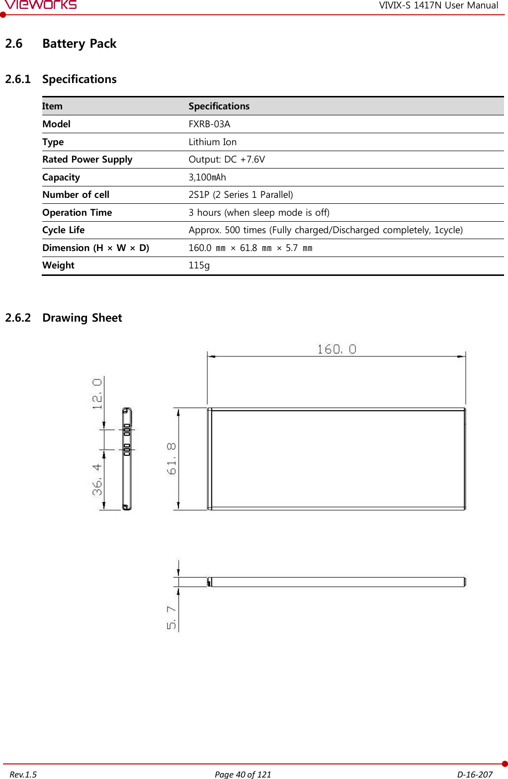   Rev.1.5 Page 40 of 121  D-16-207 VIVIX-S 1417N User Manual 2.6 Battery Pack 2.6.1 Specifications Item Specifications Model FXRB-03A Type Lithium Ion Rated Power Supply Output: DC +7.6V Capacity 3,100㎃h Number of cell 2S1P (2 Series 1 Parallel) Operation Time 3 hours (when sleep mode is off) Cycle Life Approx. 500 times (Fully charged/Discharged completely, 1cycle) Dimension (H × W × D) 160.0 ㎜ × 61.8 ㎜ × 5.7 ㎜ Weight 115g  2.6.2 Drawing Sheet     