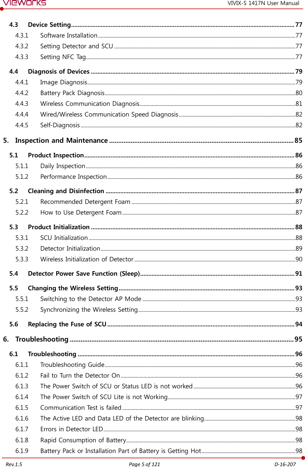   Rev.1.5 Page 5 of 121  D-16-207 VIVIX-S 1417N User Manual 4.3 Device Setting ........................................................................................................................................ 77 4.3.1  Software Installation ...................................................................................................................................................77 4.3.2  Setting Detector and SCU .......................................................................................................................................77 4.3.3  Setting NFC Tag............................................................................................................................................................77 4.4 Diagnosis of Devices ............................................................................................................................ 79 4.4.1  Image Diagnosis ...........................................................................................................................................................79 4.4.2  Battery Pack Diagnosis ..............................................................................................................................................80 4.4.3  Wireless Communication Diagnosis ....................................................................................................................81 4.4.4  Wired/Wireless Communication Speed Diagnosis .......................................................................................82 4.4.5  Self-Diagnosis ................................................................................................................................................................82 5. Inspection and Maintenance ....................................................................................................... 85 5.1 Product Inspection ................................................................................................................................ 86 5.1.1  Daily Inspection ............................................................................................................................................................86 5.1.2  Performance Inspection ............................................................................................................................................86 5.2 Cleaning and Disinfection ................................................................................................................... 87 5.2.1  Recommended Detergent Foam ..........................................................................................................................87 5.2.2  How to Use Detergent Foam .................................................................................................................................87 5.3 Product Initialization ............................................................................................................................ 88 5.3.1  SCU Initialization ..........................................................................................................................................................88 5.3.2  Detector Initialization .................................................................................................................................................89 5.3.3  Wireless Initialization of Detector ........................................................................................................................90 5.4 Detector Power Save Function (Sleep) .............................................................................................. 91 5.5 Changing the Wireless Setting ........................................................................................................... 93 5.5.1  Switching to the Detector AP Mode ..................................................................................................................93 5.5.2  Synchronizing the Wireless Setting .....................................................................................................................93 5.6 Replacing the Fuse of SCU .................................................................................................................. 94 6. Troubleshooting ............................................................................................................................. 95 6.1 Troubleshooting .................................................................................................................................... 96 6.1.1  Troubleshooting Guide ..............................................................................................................................................96 6.1.2  Fail to Turn the Detector On ..................................................................................................................................96 6.1.3  The Power Switch of SCU or Status LED is not worked ............................................................................96 6.1.4  The Power Switch of SCU Lite is not Working ...............................................................................................97 6.1.5  Communication Test is failed .................................................................................................................................97 6.1.6  The Active LED and Data LED of the Detector are blinking....................................................................98 6.1.7  Errors in Detector LED ...............................................................................................................................................98 6.1.8  Rapid Consumption of Battery ..............................................................................................................................98 6.1.9  Battery Pack or Installation Part of Battery is Getting Hot ......................................................................98 