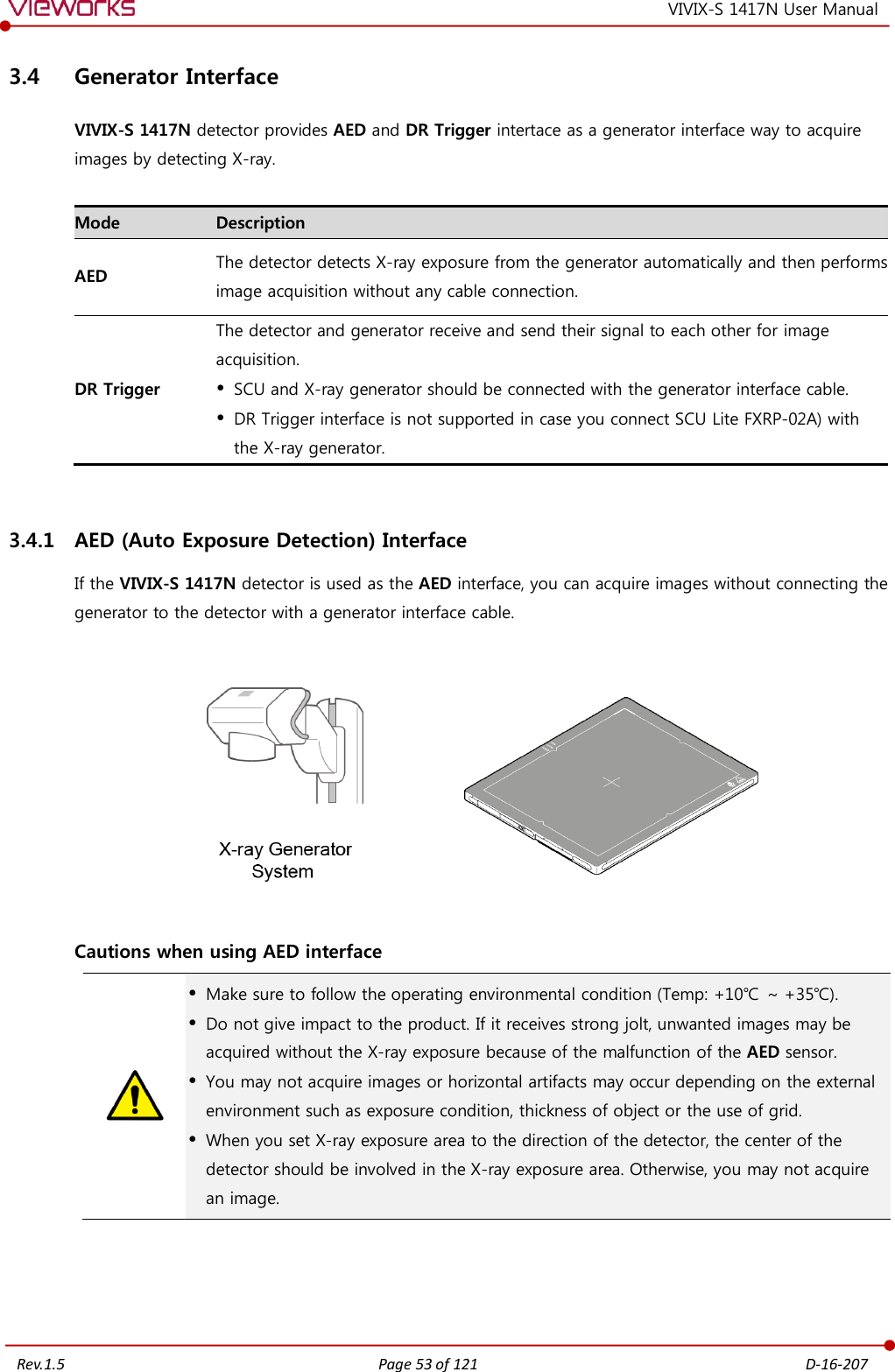   Rev.1.5 Page 53 of 121  D-16-207 VIVIX-S 1417N User Manual 3.4 Generator Interface VIVIX-S 1417N detector provides AED and DR Trigger intertace as a generator interface way to acquire images by detecting X-ray.  Mode Description AED The detector detects X-ray exposure from the generator automatically and then performs image acquisition without any cable connection. DR Trigger The detector and generator receive and send their signal to each other for image acquisition.  SCU and X-ray generator should be connected with the generator interface cable.  DR Trigger interface is not supported in case you connect SCU Lite FXRP-02A) with the X-ray generator.  3.4.1 AED (Auto Exposure Detection) Interface If the VIVIX-S 1417N detector is used as the AED interface, you can acquire images without connecting the generator to the detector with a generator interface cable.                  Cautions when using AED interface   Make sure to follow the operating environmental condition (Temp: +10℃ ~ +35℃).  Do not give impact to the product. If it receives strong jolt, unwanted images may be acquired without the X-ray exposure because of the malfunction of the AED sensor.  You may not acquire images or horizontal artifacts may occur depending on the external environment such as exposure condition, thickness of object or the use of grid.  When you set X-ray exposure area to the direction of the detector, the center of the detector should be involved in the X-ray exposure area. Otherwise, you may not acquire an image.     