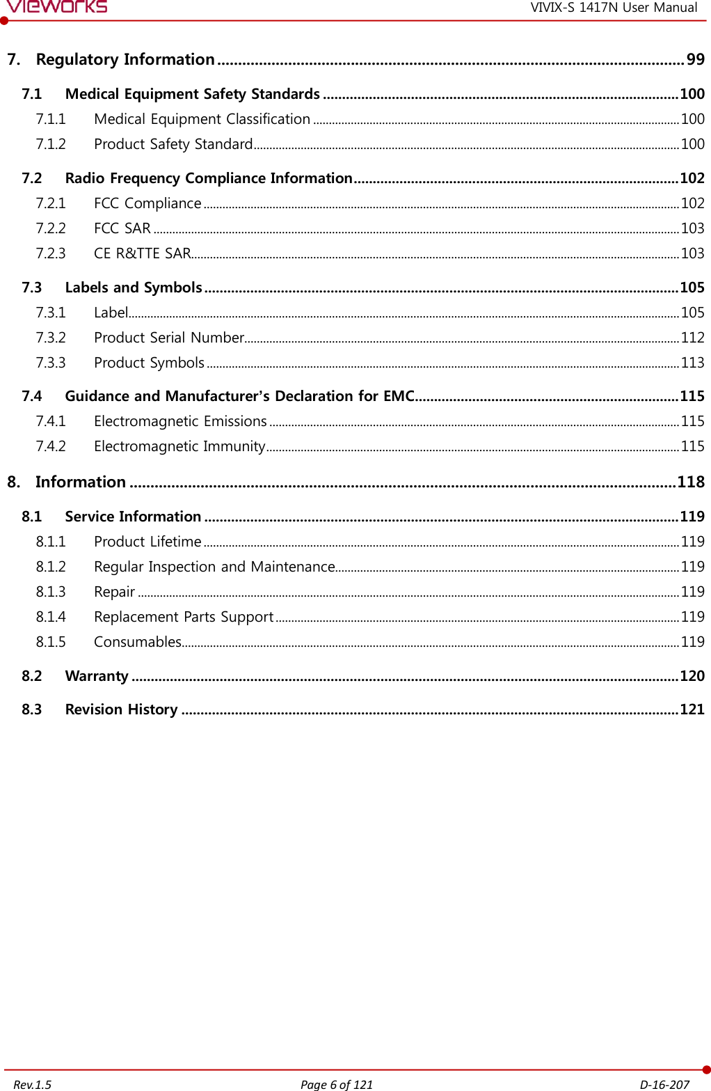   Rev.1.5 Page 6 of 121  D-16-207 VIVIX-S 1417N User Manual 7. Regulatory Information ................................................................................................................ 99 7.1 Medical Equipment Safety Standards ............................................................................................. 100 7.1.1  Medical Equipment Classification ..................................................................................................................... 100 7.1.2  Product Safety Standard ........................................................................................................................................ 100 7.2 Radio Frequency Compliance Information ..................................................................................... 102 7.2.1  FCC Compliance ........................................................................................................................................................ 102 7.2.2  FCC SAR ........................................................................................................................................................................ 103 7.2.3  CE R&amp;TTE SAR............................................................................................................................................................ 103 7.3 Labels and Symbols ............................................................................................................................ 105 7.3.1  Label................................................................................................................................................................................ 105 7.3.2  Product Serial Number........................................................................................................................................... 112 7.3.3  Product Symbols ....................................................................................................................................................... 113 7.4 Guidance and Manufacturer’s Declaration for EMC ..................................................................... 115 7.4.1  Electromagnetic Emissions ................................................................................................................................... 115 7.4.2  Electromagnetic Immunity .................................................................................................................................... 115 8. Information ................................................................................................................................... 118 8.1 Service Information ............................................................................................................................ 119 8.1.1  Product Lifetime ........................................................................................................................................................ 119 8.1.2  Regular Inspection and Maintenance.............................................................................................................. 119 8.1.3  Repair ............................................................................................................................................................................. 119 8.1.4  Replacement Parts Support ................................................................................................................................. 119 8.1.5  Consumables............................................................................................................................................................... 119 8.2 Warranty ............................................................................................................................................... 120 8.3 Revision History .................................................................................................................................. 121 