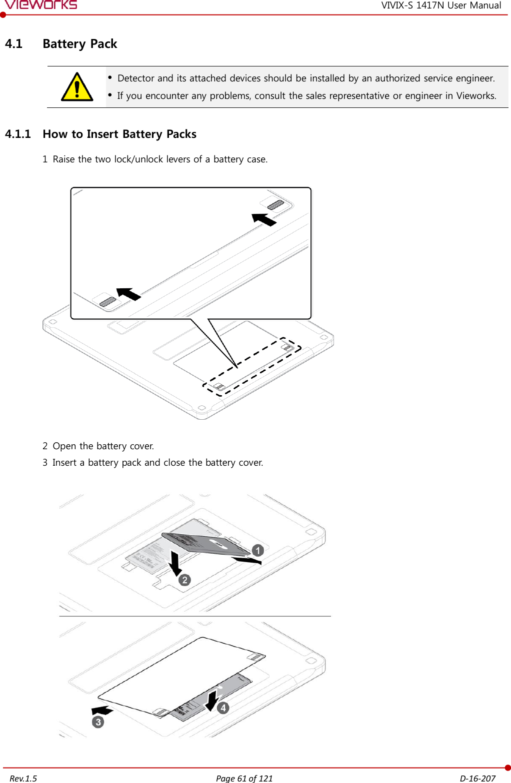   Rev.1.5 Page 61 of 121  D-16-207 VIVIX-S 1417N User Manual 4.1 Battery Pack   Detector and its attached devices should be installed by an authorized service engineer.  If you encounter any problems, consult the sales representative or engineer in Vieworks. 4.1.1 How to Insert Battery Packs 1 Raise the two lock/unlock levers of a battery case.    2 Open the battery cover. 3 Insert a battery pack and close the battery cover.    