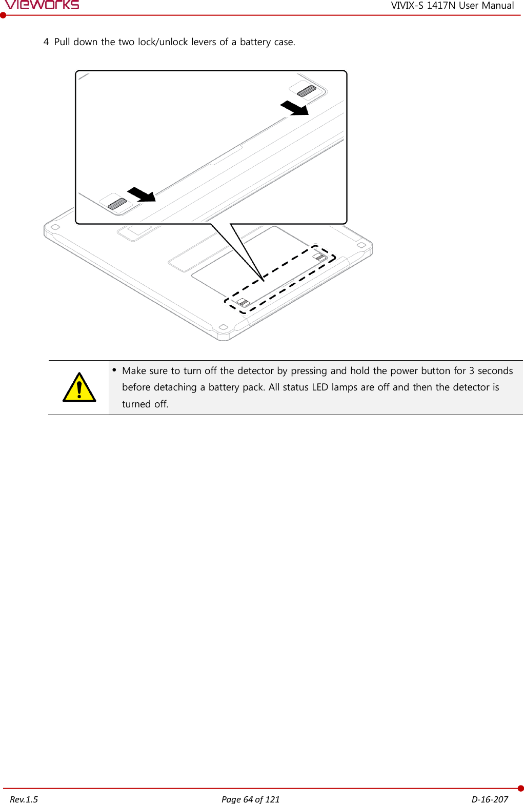   Rev.1.5 Page 64 of 121  D-16-207 VIVIX-S 1417N User Manual 4 Pull down the two lock/unlock levers of a battery case.      Make sure to turn off the detector by pressing and hold the power button for 3 seconds before detaching a battery pack. All status LED lamps are off and then the detector is turned off.                     