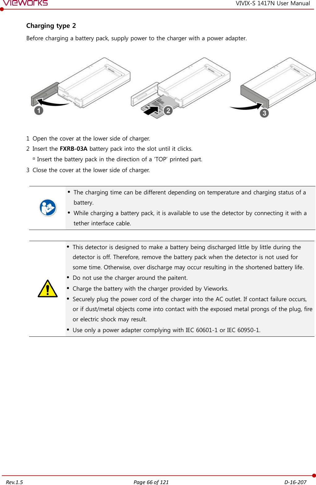   Rev.1.5 Page 66 of 121  D-16-207 VIVIX-S 1417N User Manual Charging type 2 Before charging a battery pack, supply power to the charger with a power adapter.    1 Open the cover at the lower side of charger. 2 Insert the FXRB-03A battery pack into the slot until it clicks.  Insert the battery pack in the direction of a ‘TOP’ printed part. 3 Close the cover at the lower side of charger.    The charging time can be different depending on temperature and charging status of a battery.  While charging a battery pack, it is available to use the detector by connecting it with a tether interface cable.    This detector is designed to make a battery being discharged little by little during the detector is off. Therefore, remove the battery pack when the detector is not used for some time. Otherwise, over discharge may occur resulting in the shortened battery life.  Do not use the charger around the paitent.  Charge the battery with the charger provided by Vieworks.  Securely plug the power cord of the charger into the AC outlet. If contact failure occurs, or if dust/metal objects come into contact with the exposed metal prongs of the plug, fire or electric shock may result.  Use only a power adapter complying with IEC 60601-1 or IEC 60950-1.             