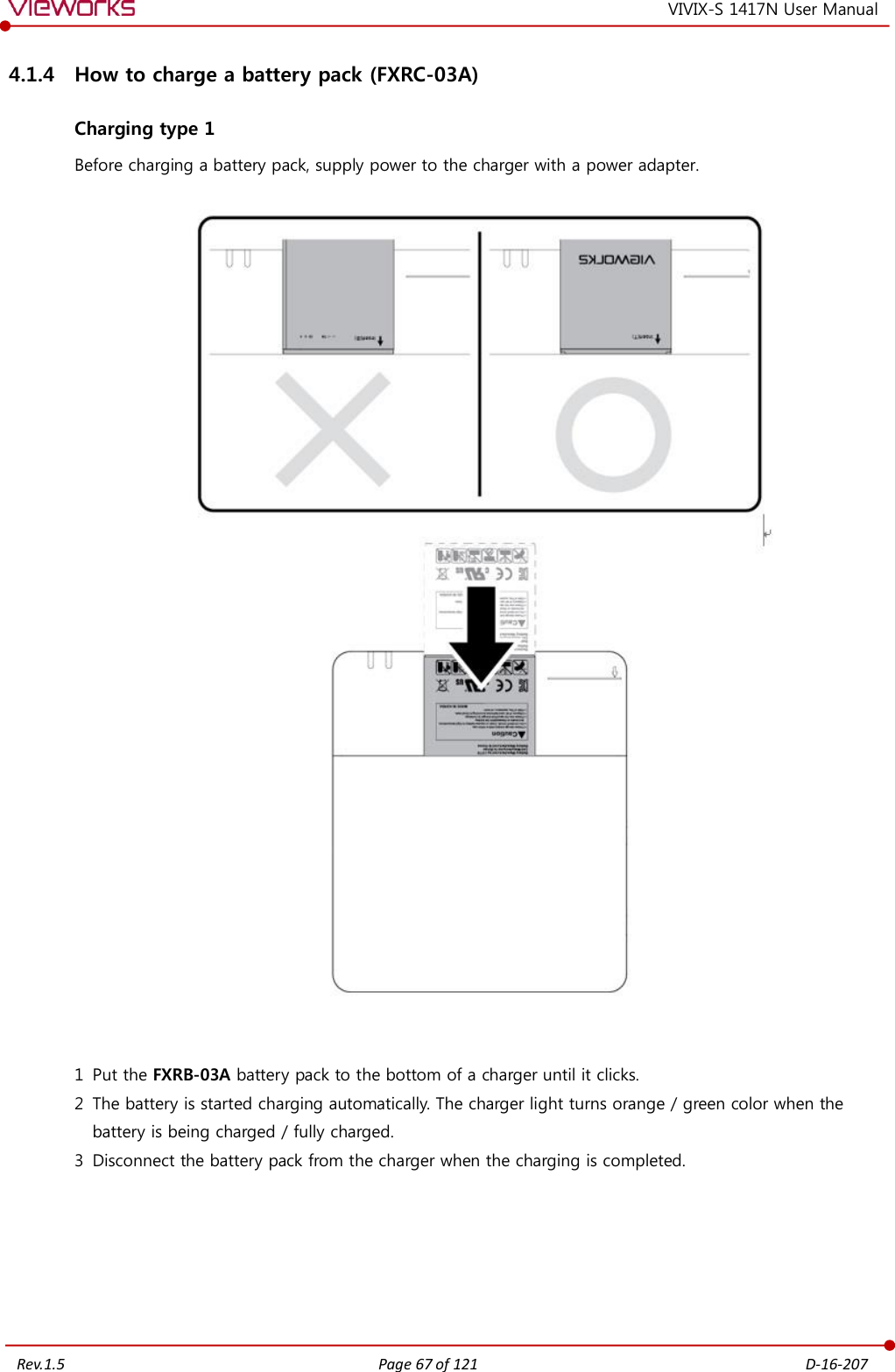   Rev.1.5 Page 67 of 121  D-16-207 VIVIX-S 1417N User Manual 4.1.4 How to charge a battery pack (FXRC-03A) Charging type 1 Before charging a battery pack, supply power to the charger with a power adapter.       1 Put the FXRB-03A battery pack to the bottom of a charger until it clicks. 2 The battery is started charging automatically. The charger light turns orange / green color when the battery is being charged / fully charged. 3 Disconnect the battery pack from the charger when the charging is completed.      