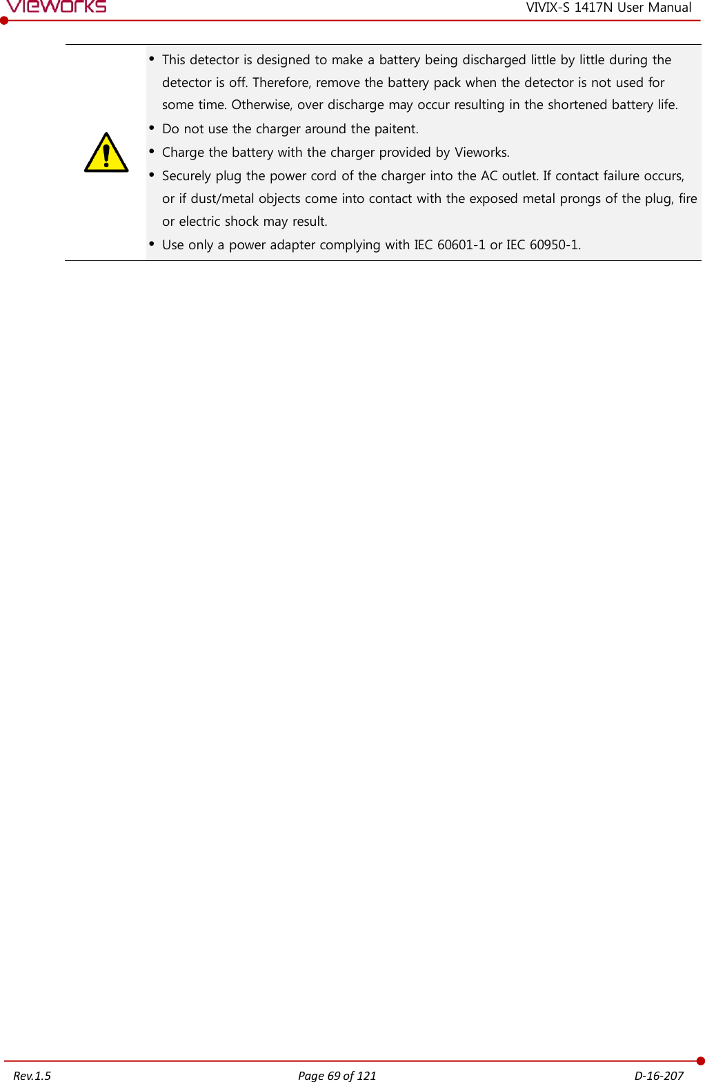   Rev.1.5 Page 69 of 121  D-16-207 VIVIX-S 1417N User Manual   This detector is designed to make a battery being discharged little by little during the detector is off. Therefore, remove the battery pack when the detector is not used for some time. Otherwise, over discharge may occur resulting in the shortened battery life.  Do not use the charger around the paitent.  Charge the battery with the charger provided by Vieworks.  Securely plug the power cord of the charger into the AC outlet. If contact failure occurs, or if dust/metal objects come into contact with the exposed metal prongs of the plug, fire or electric shock may result.  Use only a power adapter complying with IEC 60601-1 or IEC 60950-1.  