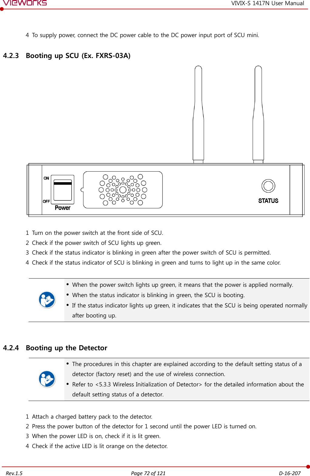   Rev.1.5 Page 72 of 121  D-16-207 VIVIX-S 1417N User Manual  4 To supply power, connect the DC power cable to the DC power input port of SCU mini. 4.2.3 Booting up SCU (Ex. FXRS-03A)   1 Turn on the power switch at the front side of SCU. 2 Check if the power switch of SCU lights up green. 3 Check if the status indicator is blinking in green after the power switch of SCU is permitted. 4 Check if the status indicator of SCU is blinking in green and turns to light up in the same color.    When the power switch lights up green, it means that the power is applied normally.  When the status indicator is blinking in green, the SCU is booting.  If the status indicator lights up green, it indicates that the SCU is being operated normally after booting up.  4.2.4 Booting up the Detector   The procedures in this chapter are explained according to the default setting status of a detector (factory reset) and the use of wireless connection.  Refer to &lt;5.3.3 Wireless Initialization of Detector&gt; for the detailed information about the default setting status of a detector.  1 Attach a charged battery pack to the detector. 2 Press the power button of the detector for 1 second until the power LED is turned on. 3 When the power LED is on, check if it is lit green. 4 Check if the active LED is lit orange on the detector.  