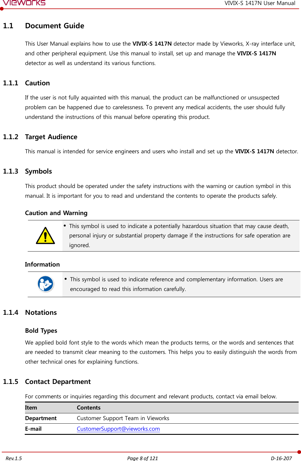   Rev.1.5 Page 8 of 121  D-16-207 VIVIX-S 1417N User Manual 1.1 Document Guide This User Manual explains how to use the VIVIX-S 1417N detector made by Vieworks, X-ray interface unit, and other peripheral equipment. Use this manual to install, set up and manage the VIVIX-S 1417N detector as well as understand its various functions. 1.1.1 Caution If the user is not fully aquainted with this manual, the product can be malfunctioned or unsuspected problem can be happened due to carelessness. To prevent any medical accidents, the user should fully understand the instructions of this manual before operating this product. 1.1.2 Target Audience This manual is intended for service engineers and users who install and set up the VIVIX-S 1417N detector. 1.1.3 Symbols This product should be operated under the safety instructions with the warning or caution symbol in this manual. It is important for you to read and understand the contents to operate the products safely. Caution and Warning   This symbol is used to indicate a potentially hazardous situation that may cause death, personal injury or substantial property damage if the instructions for safe operation are ignored. Information   This symbol is used to indicate reference and complementary information. Users are encouraged to read this information carefully. 1.1.4 Notations Bold Types We applied bold font style to the words which mean the products terms, or the words and sentences that are needed to transmit clear meaning to the customers. This helps you to easily distinguish the words from other technical ones for explaining functions. 1.1.5 Contact Department For comments or inquiries regarding this document and relevant products, contact via email below. Item Contents Department Customer Support Team in Vieworks E-mail CustomerSupport@vieworks.com 