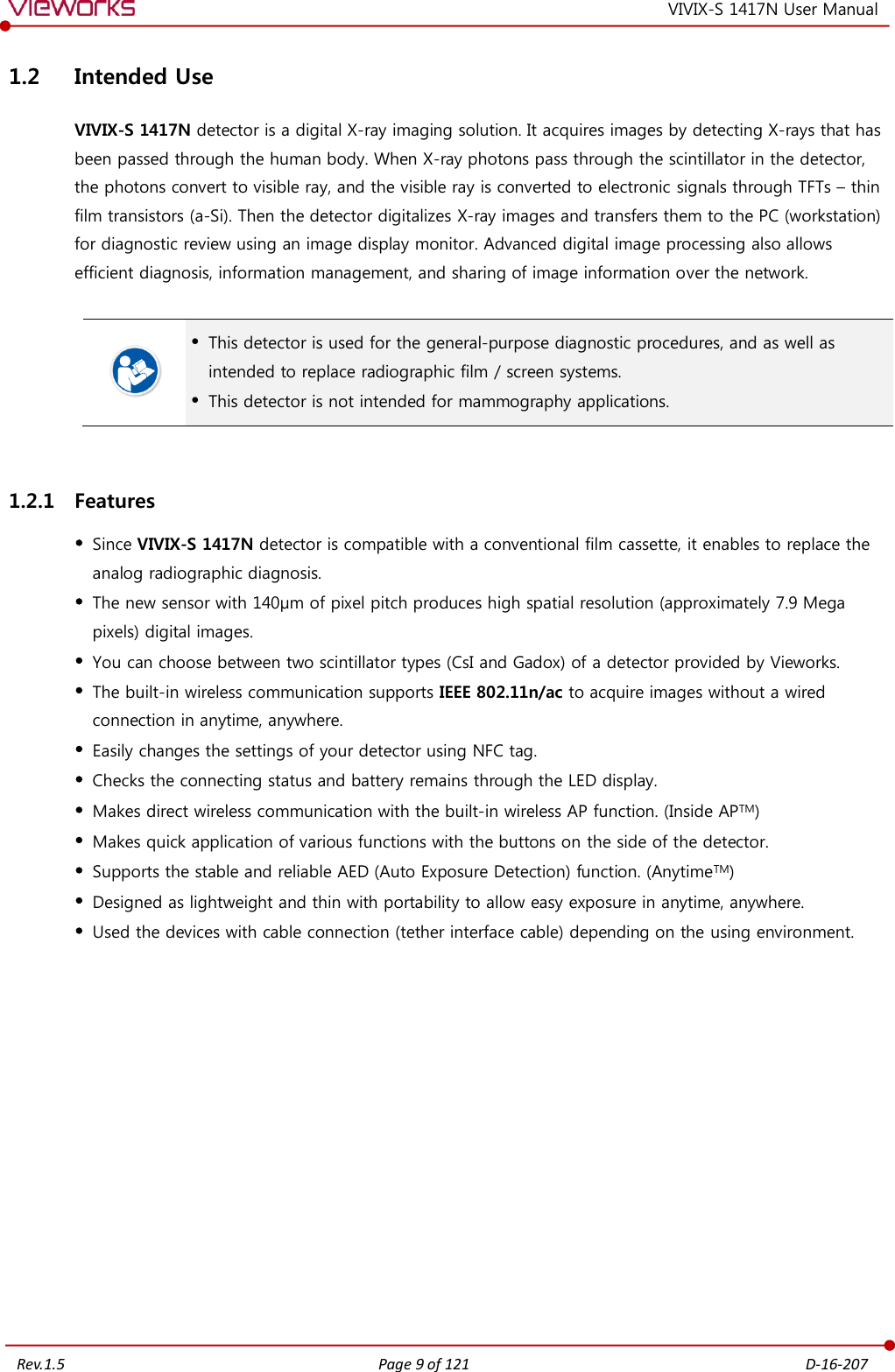   Rev.1.5 Page 9 of 121  D-16-207 VIVIX-S 1417N User Manual 1.2 Intended Use VIVIX-S 1417N detector is a digital X-ray imaging solution. It acquires images by detecting X-rays that has been passed through the human body. When X-ray photons pass through the scintillator in the detector, the photons convert to visible ray, and the visible ray is converted to electronic signals through TFTs – thin film transistors (a-Si). Then the detector digitalizes X-ray images and transfers them to the PC (workstation) for diagnostic review using an image display monitor. Advanced digital image processing also allows efficient diagnosis, information management, and sharing of image information over the network.    This detector is used for the general-purpose diagnostic procedures, and as well as intended to replace radiographic film / screen systems.  This detector is not intended for mammography applications.  1.2.1 Features  Since VIVIX-S 1417N detector is compatible with a conventional film cassette, it enables to replace the analog radiographic diagnosis.  The new sensor with 140μm of pixel pitch produces high spatial resolution (approximately 7.9 Mega pixels) digital images.  You can choose between two scintillator types (CsI and Gadox) of a detector provided by Vieworks.  The built-in wireless communication supports IEEE 802.11n/ac to acquire images without a wired connection in anytime, anywhere.  Easily changes the settings of your detector using NFC tag.  Checks the connecting status and battery remains through the LED display.  Makes direct wireless communication with the built-in wireless AP function. (Inside APTM)  Makes quick application of various functions with the buttons on the side of the detector.  Supports the stable and reliable AED (Auto Exposure Detection) function. (AnytimeTM)  Designed as lightweight and thin with portability to allow easy exposure in anytime, anywhere.  Used the devices with cable connection (tether interface cable) depending on the using environment. 