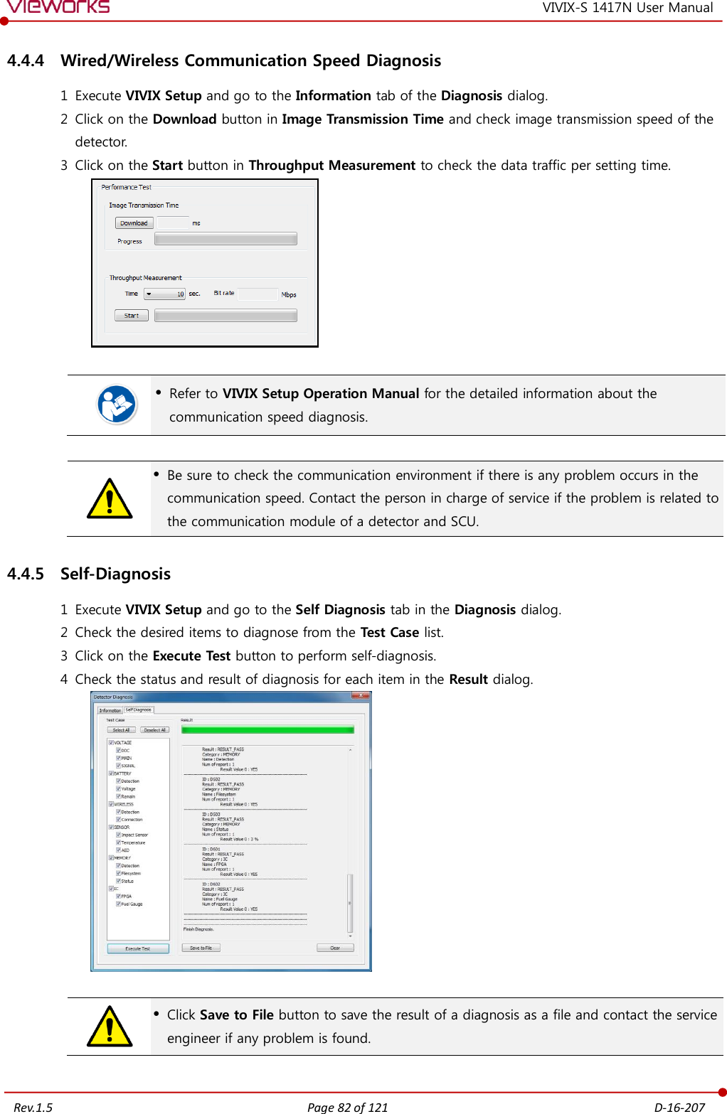   Rev.1.5 Page 82 of 121  D-16-207 VIVIX-S 1417N User Manual 4.4.4 Wired/Wireless Communication Speed Diagnosis 1 Execute VIVIX Setup and go to the Information tab of the Diagnosis dialog. 2 Click on the Download button in Image Transmission Time and check image transmission speed of the detector. 3 Click on the Start button in Throughput Measurement to check the data traffic per setting time.     Refer to VIVIX Setup Operation Manual for the detailed information about the communication speed diagnosis.    Be sure to check the communication environment if there is any problem occurs in the communication speed. Contact the person in charge of service if the problem is related to the communication module of a detector and SCU. 4.4.5 Self-Diagnosis 1 Execute VIVIX Setup and go to the Self Diagnosis tab in the Diagnosis dialog. 2 Check the desired items to diagnose from the Test Case list. 3 Click on the Execute Test button to perform self-diagnosis. 4 Check the status and result of diagnosis for each item in the Result dialog.     Click Save to File button to save the result of a diagnosis as a file and contact the service engineer if any problem is found. 