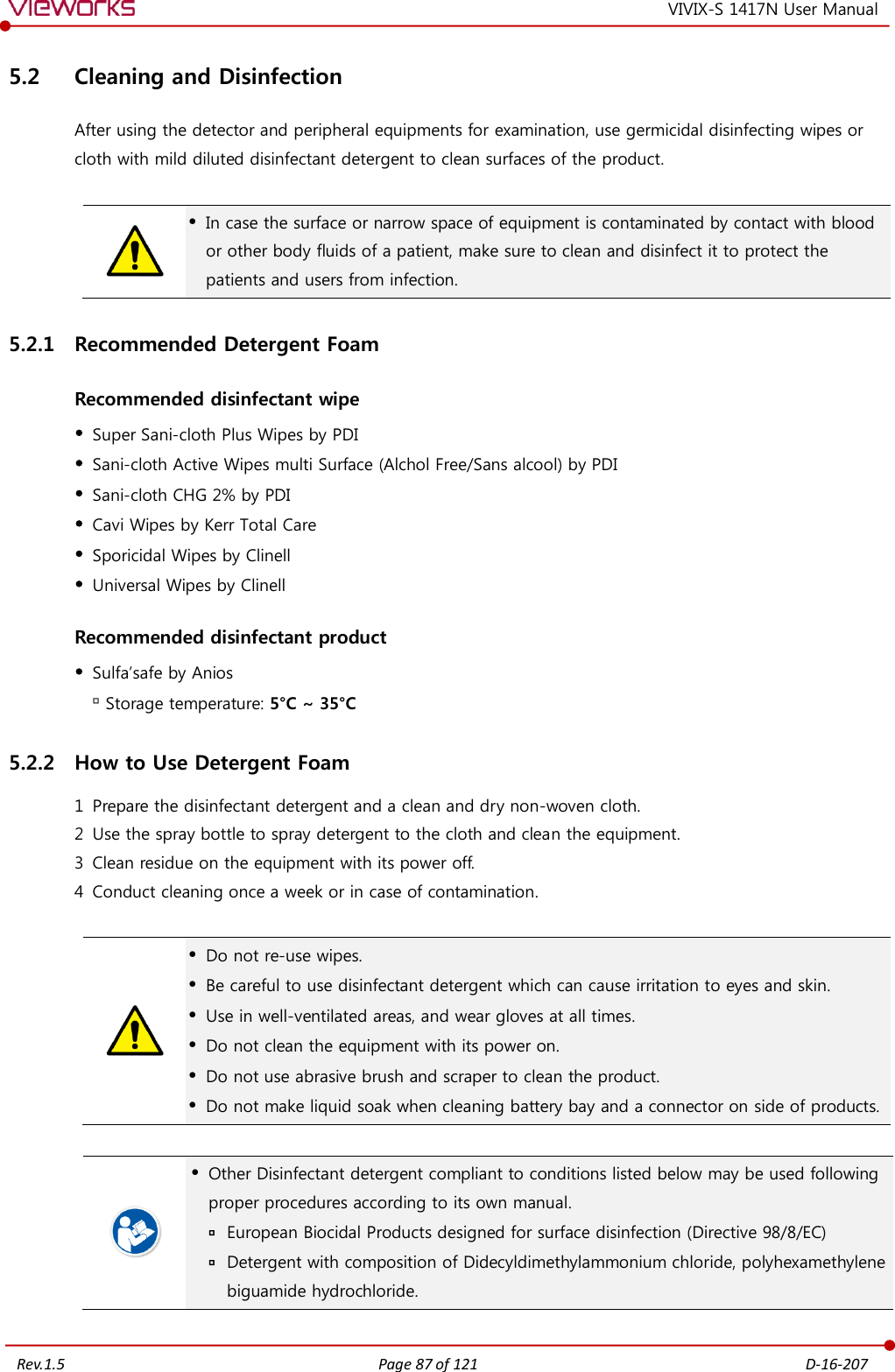   Rev.1.5 Page 87 of 121  D-16-207 VIVIX-S 1417N User Manual 5.2 Cleaning and Disinfection After using the detector and peripheral equipments for examination, use germicidal disinfecting wipes or cloth with mild diluted disinfectant detergent to clean surfaces of the product.    In case the surface or narrow space of equipment is contaminated by contact with blood or other body fluids of a patient, make sure to clean and disinfect it to protect the patients and users from infection. 5.2.1 Recommended Detergent Foam Recommended disinfectant wipe  Super Sani-cloth Plus Wipes by PDI  Sani-cloth Active Wipes multi Surface (Alchol Free/Sans alcool) by PDI  Sani-cloth CHG 2% by PDI  Cavi Wipes by Kerr Total Care  Sporicidal Wipes by Clinell  Universal Wipes by Clinell Recommended disinfectant product  Sulfa’safe by Anios  Storage temperature: 5°C ~ 35°C 5.2.2 How to Use Detergent Foam 1 Prepare the disinfectant detergent and a clean and dry non-woven cloth. 2 Use the spray bottle to spray detergent to the cloth and clean the equipment. 3 Clean residue on the equipment with its power off. 4 Conduct cleaning once a week or in case of contamination.    Do not re-use wipes.  Be careful to use disinfectant detergent which can cause irritation to eyes and skin.  Use in well-ventilated areas, and wear gloves at all times.  Do not clean the equipment with its power on.  Do not use abrasive brush and scraper to clean the product.  Do not make liquid soak when cleaning battery bay and a connector on side of products.    Other Disinfectant detergent compliant to conditions listed below may be used following proper procedures according to its own manual.  European Biocidal Products designed for surface disinfection (Directive 98/8/EC)  Detergent with composition of Didecyldimethylammonium chloride, polyhexamethylene biguamide hydrochloride.  