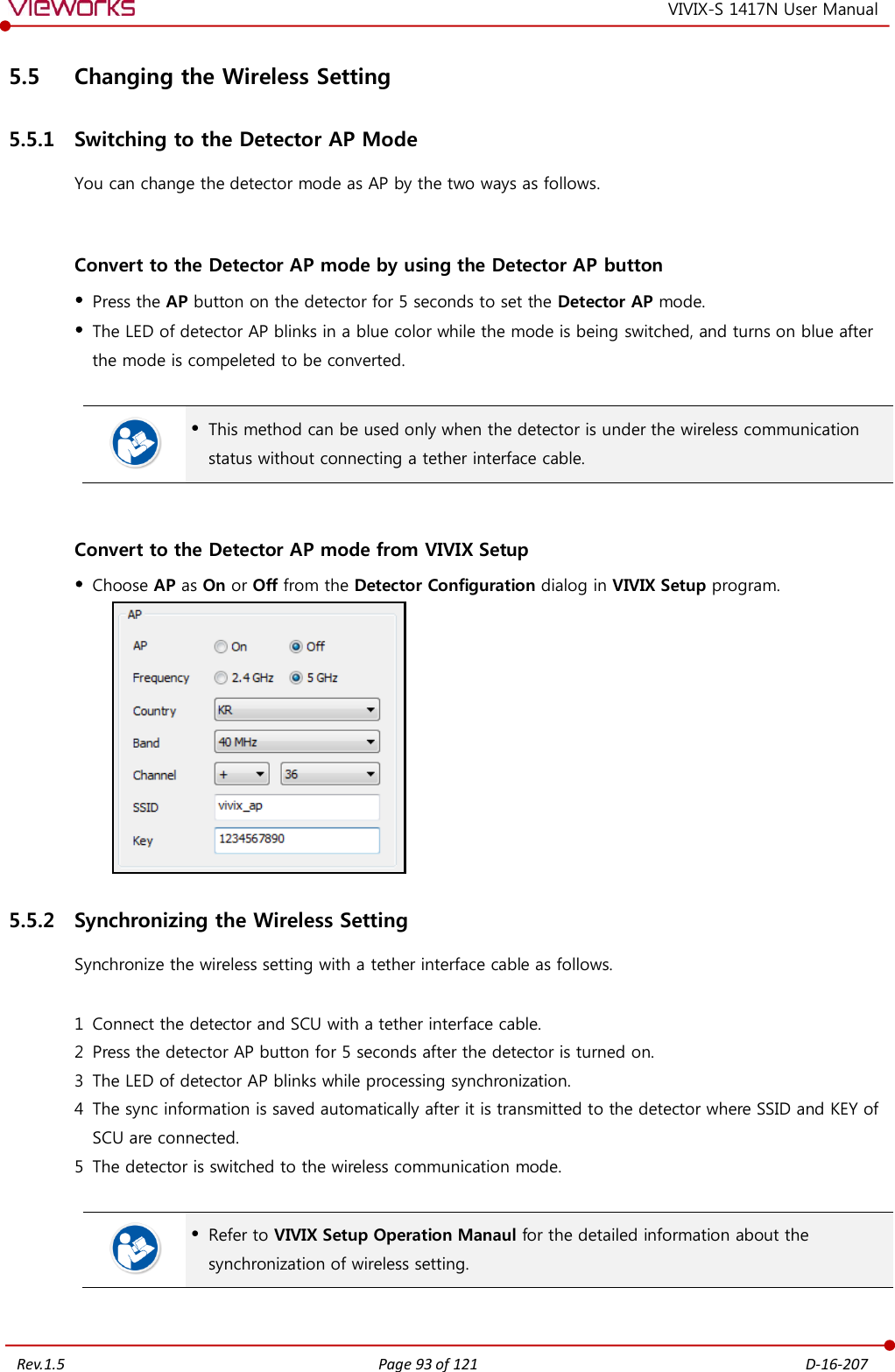   Rev.1.5 Page 93 of 121  D-16-207 VIVIX-S 1417N User Manual 5.5 Changing the Wireless Setting 5.5.1 Switching to the Detector AP Mode You can change the detector mode as AP by the two ways as follows.  Convert to the Detector AP mode by using the Detector AP button  Press the AP button on the detector for 5 seconds to set the Detector AP mode.  The LED of detector AP blinks in a blue color while the mode is being switched, and turns on blue after the mode is compeleted to be converted.    This method can be used only when the detector is under the wireless communication status without connecting a tether interface cable.  Convert to the Detector AP mode from VIVIX Setup  Choose AP as On or Off from the Detector Configuration dialog in VIVIX Setup program.  5.5.2 Synchronizing the Wireless Setting Synchronize the wireless setting with a tether interface cable as follows.  1 Connect the detector and SCU with a tether interface cable. 2 Press the detector AP button for 5 seconds after the detector is turned on. 3 The LED of detector AP blinks while processing synchronization. 4 The sync information is saved automatically after it is transmitted to the detector where SSID and KEY of SCU are connected. 5 The detector is switched to the wireless communication mode.    Refer to VIVIX Setup Operation Manaul for the detailed information about the synchronization of wireless setting.  