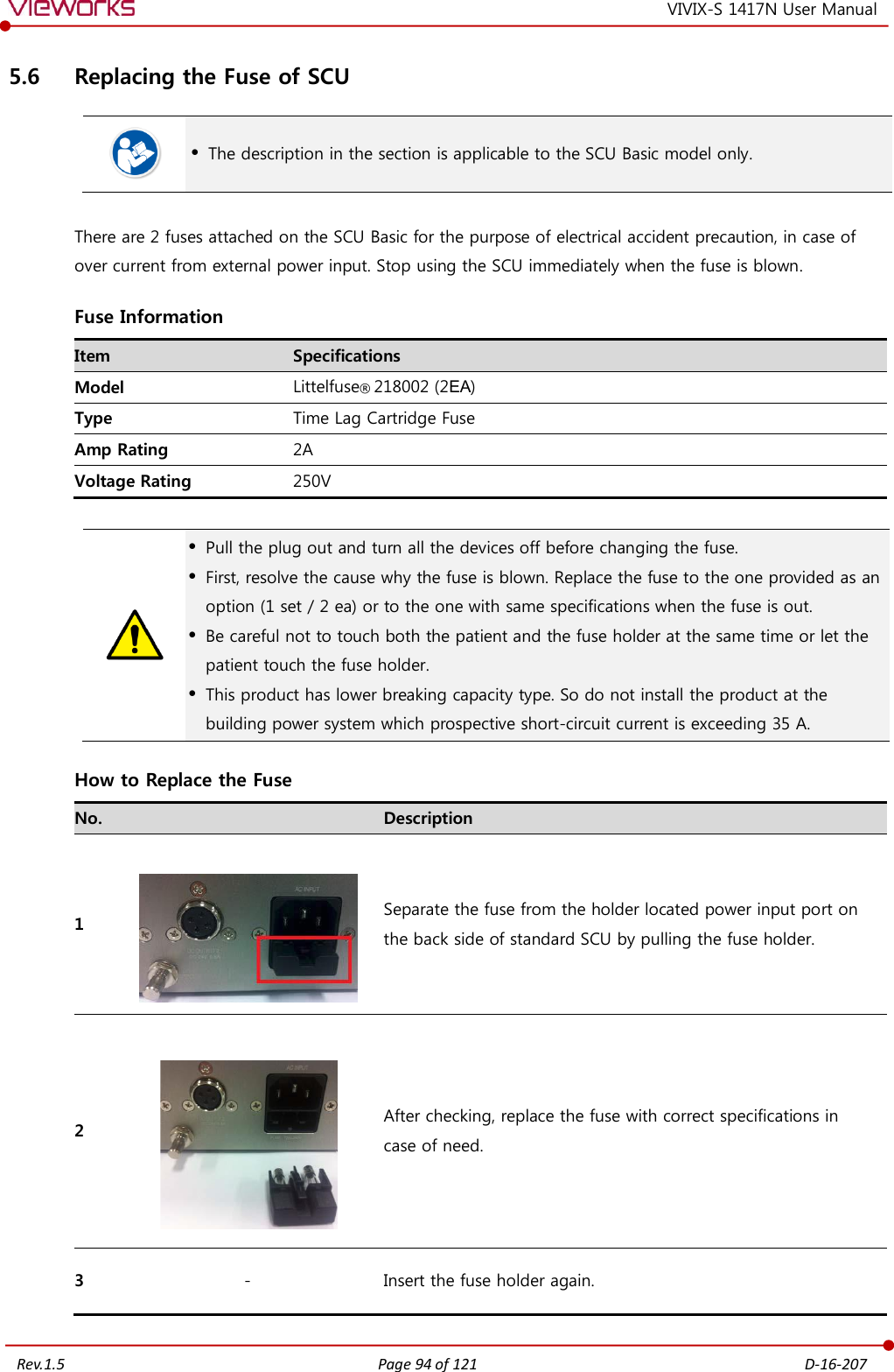   Rev.1.5 Page 94 of 121  D-16-207 VIVIX-S 1417N User Manual 5.6 Replacing the Fuse of SCU   The description in the section is applicable to the SCU Basic model only.  There are 2 fuses attached on the SCU Basic for the purpose of electrical accident precaution, in case of over current from external power input. Stop using the SCU immediately when the fuse is blown. Fuse Information Item Specifications Model Littelfuse® 218002 (2EA) Type Time Lag Cartridge Fuse Amp Rating 2A Voltage Rating 250V    Pull the plug out and turn all the devices off before changing the fuse.  First, resolve the cause why the fuse is blown. Replace the fuse to the one provided as an option (1 set / 2 ea) or to the one with same specifications when the fuse is out.  Be careful not to touch both the patient and the fuse holder at the same time or let the patient touch the fuse holder.  This product has lower breaking capacity type. So do not install the product at the building power system which prospective short-circuit current is exceeding 35 A. How to Replace the Fuse No.  Description 1   Separate the fuse from the holder located power input port on  the back side of standard SCU by pulling the fuse holder. 2   After checking, replace the fuse with correct specifications in  case of need. 3 - Insert the fuse holder again. 