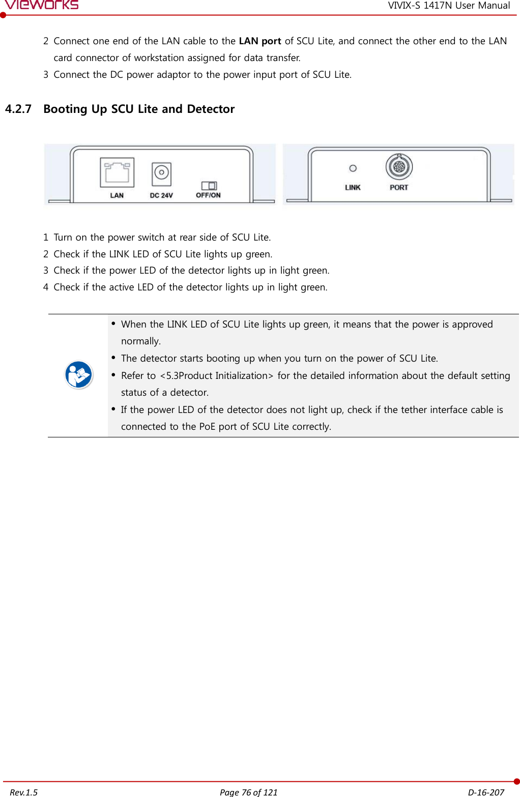   Rev.1.5 Page 76 of 121  D-16-207 VIVIX-S 1417N User Manual 2 Connect one end of the LAN cable to the LAN port of SCU Lite, and connect the other end to the LAN card connector of workstation assigned for data transfer. 3 Connect the DC power adaptor to the power input port of SCU Lite. 4.2.7 Booting Up SCU Lite and Detector    1 Turn on the power switch at rear side of SCU Lite. 2 Check if the LINK LED of SCU Lite lights up green. 3 Check if the power LED of the detector lights up in light green. 4 Check if the active LED of the detector lights up in light green.    When the LINK LED of SCU Lite lights up green, it means that the power is approved normally.  The detector starts booting up when you turn on the power of SCU Lite.  Refer to &lt;5.3Product Initialization&gt; for the detailed information about the default setting status of a detector.  If the power LED of the detector does not light up, check if the tether interface cable is connected to the PoE port of SCU Lite correctly.   