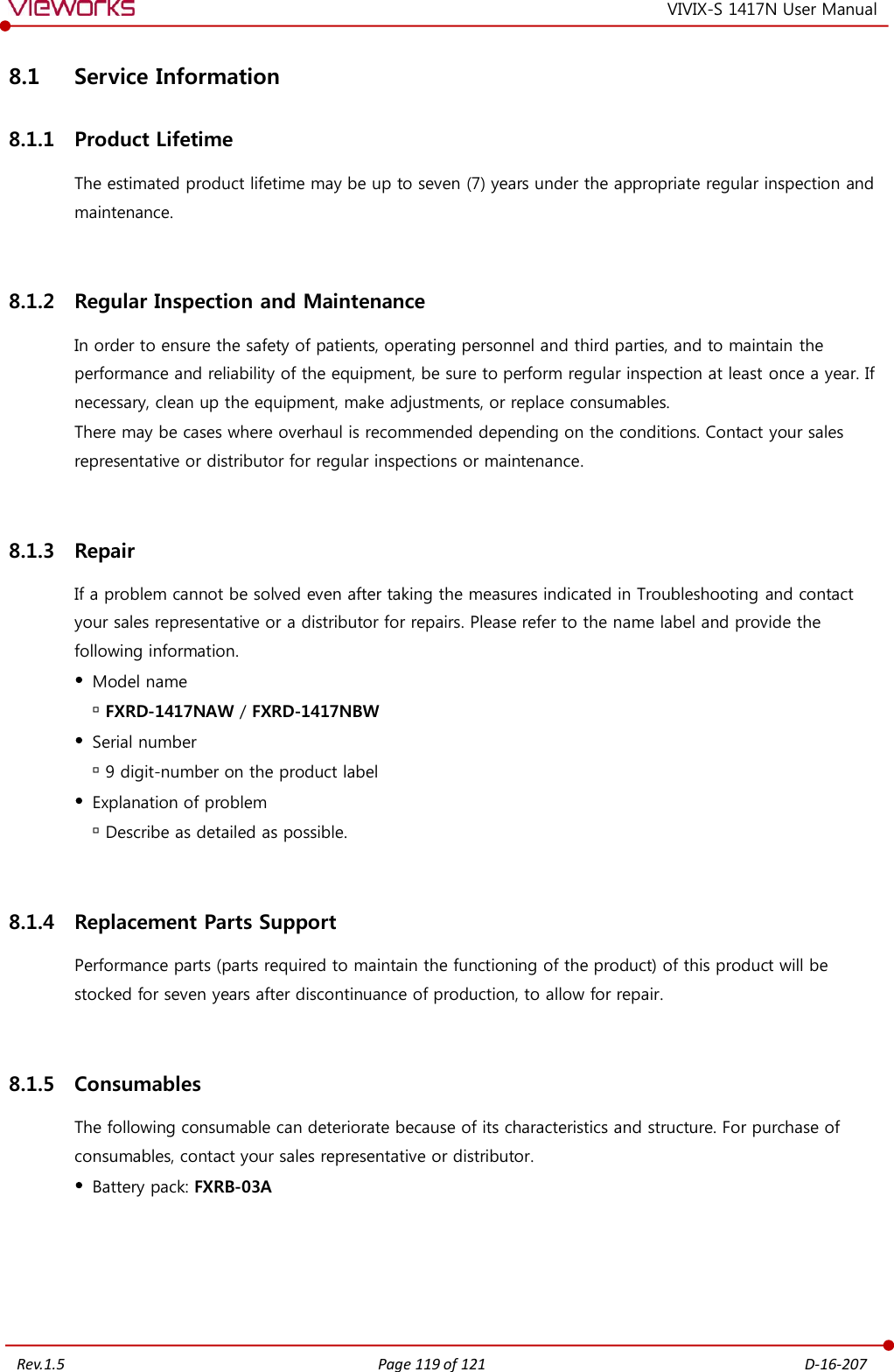   Rev.1.5 Page 119 of 121  D-16-207 VIVIX-S 1417N User Manual 8.1 Service Information 8.1.1 Product Lifetime The estimated product lifetime may be up to seven (7) years under the appropriate regular inspection and maintenance.  8.1.2 Regular Inspection and Maintenance In order to ensure the safety of patients, operating personnel and third parties, and to maintain the performance and reliability of the equipment, be sure to perform regular inspection at least once a year. If necessary, clean up the equipment, make adjustments, or replace consumables. There may be cases where overhaul is recommended depending on the conditions. Contact your sales representative or distributor for regular inspections or maintenance.  8.1.3 Repair If a problem cannot be solved even after taking the measures indicated in Troubleshooting and contact your sales representative or a distributor for repairs. Please refer to the name label and provide the following information.  Model name  FXRD-1417NAW / FXRD-1417NBW  Serial number  9 digit-number on the product label  Explanation of problem  Describe as detailed as possible.  8.1.4 Replacement Parts Support Performance parts (parts required to maintain the functioning of the product) of this product will be stocked for seven years after discontinuance of production, to allow for repair.  8.1.5 Consumables The following consumable can deteriorate because of its characteristics and structure. For purchase of consumables, contact your sales representative or distributor.  Battery pack: FXRB-03A 