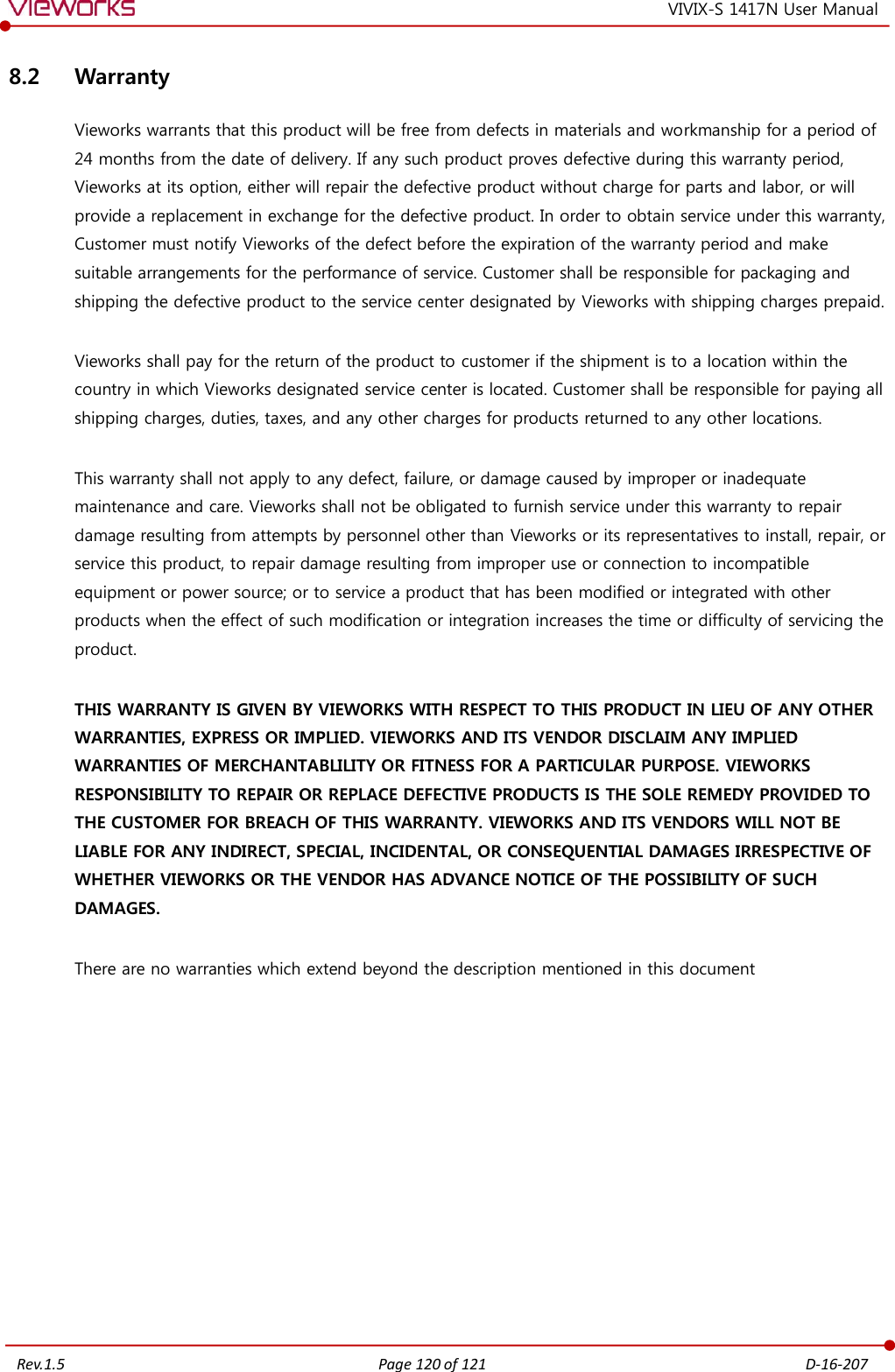   Rev.1.5 Page 120 of 121  D-16-207 VIVIX-S 1417N User Manual 8.2 Warranty Vieworks warrants that this product will be free from defects in materials and workmanship for a period of 24 months from the date of delivery. If any such product proves defective during this warranty period, Vieworks at its option, either will repair the defective product without charge for parts and labor, or will provide a replacement in exchange for the defective product. In order to obtain service under this warranty, Customer must notify Vieworks of the defect before the expiration of the warranty period and make suitable arrangements for the performance of service. Customer shall be responsible for packaging and shipping the defective product to the service center designated by Vieworks with shipping charges prepaid.  Vieworks shall pay for the return of the product to customer if the shipment is to a location within the country in which Vieworks designated service center is located. Customer shall be responsible for paying all shipping charges, duties, taxes, and any other charges for products returned to any other locations.  This warranty shall not apply to any defect, failure, or damage caused by improper or inadequate maintenance and care. Vieworks shall not be obligated to furnish service under this warranty to repair damage resulting from attempts by personnel other than Vieworks or its representatives to install, repair, or service this product, to repair damage resulting from improper use or connection to incompatible equipment or power source; or to service a product that has been modified or integrated with other products when the effect of such modification or integration increases the time or difficulty of servicing the product.  THIS WARRANTY IS GIVEN BY VIEWORKS WITH RESPECT TO THIS PRODUCT IN LIEU OF ANY OTHER WARRANTIES, EXPRESS OR IMPLIED. VIEWORKS AND ITS VENDOR DISCLAIM ANY IMPLIED WARRANTIES OF MERCHANTABLILITY OR FITNESS FOR A PARTICULAR PURPOSE. VIEWORKS RESPONSIBILITY TO REPAIR OR REPLACE DEFECTIVE PRODUCTS IS THE SOLE REMEDY PROVIDED TO THE CUSTOMER FOR BREACH OF THIS WARRANTY. VIEWORKS AND ITS VENDORS WILL NOT BE LIABLE FOR ANY INDIRECT, SPECIAL, INCIDENTAL, OR CONSEQUENTIAL DAMAGES IRRESPECTIVE OF WHETHER VIEWORKS OR THE VENDOR HAS ADVANCE NOTICE OF THE POSSIBILITY OF SUCH DAMAGES.  There are no warranties which extend beyond the description mentioned in this document  