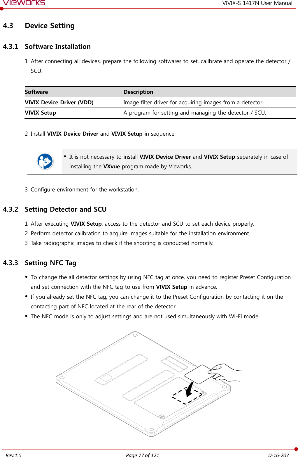   Rev.1.5 Page 77 of 121  D-16-207 VIVIX-S 1417N User Manual 4.3 Device Setting 4.3.1 Software Installation 1 After connecting all devices, prepare the following softwares to set, calibrate and operate the detector / SCU.  Software Description VIVIX Device Driver (VDD) Image filter driver for acquiring images from a detector. VIVIX Setup A program for setting and managing the detector / SCU.  2 Install VIVIX Device Driver and VIVIX Setup in sequence.    It is not necessary to install VIVIX Device Driver and VIVIX Setup separately in case of installing the VXvue program made by Vieworks.  3 Configure environment for the workstation. 4.3.2 Setting Detector and SCU 1 After executing VIVIX Setup, access to the detector and SCU to set each device properly. 2 Perform detector calibration to acquire images suitable for the installation environment. 3 Take radiographic images to check if the shooting is conducted normally. 4.3.3 Setting NFC Tag  To change the all detector settings by using NFC tag at once, you need to register Preset Configuration and set connection with the NFC tag to use from VIVIX Setup in advance.  If you already set the NFC tag, you can change it to the Preset Configuration by contacting it on the contacting part of NFC located at the rear of the detector.  The NFC mode is only to adjust settings and are not used simultaneously with Wi-Fi mode.    