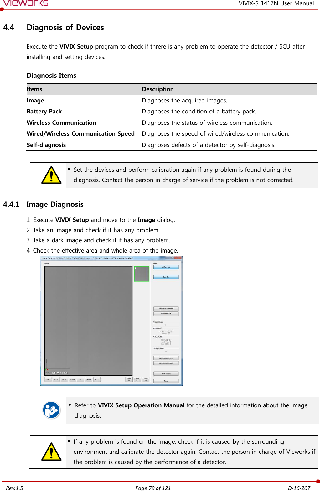   Rev.1.5 Page 79 of 121  D-16-207 VIVIX-S 1417N User Manual 4.4 Diagnosis of Devices Execute the VIVIX Setup program to check if threre is any problem to operate the detector / SCU after installing and setting devices. Diagnosis Items Items Description Image Diagnoses the acquired images. Battery Pack Diagnoses the condition of a battery pack. Wireless Communication Diagnoses the status of wireless communication. Wired/Wireless Communication Speed Diagnoses the speed of wired/wireless communication. Self-diagnosis Diagnoses defects of a detector by self-diagnosis.    Set the devices and perform calibration again if any problem is found during the diagnosis. Contact the person in charge of service if the problem is not corrected. 4.4.1 Image Diagnosis 1 Execute VIVIX Setup and move to the Image dialog. 2 Take an image and check if it has any problem. 3 Take a dark image and check if it has any problem. 4 Check the effective area and whole area of the image.     Refer to VIVIX Setup Operation Manual for the detailed information about the image diagnosis.    If any problem is found on the image, check if it is caused by the surrounding environment and calibrate the detector again. Contact the person in charge of Vieworks if the problem is caused by the performance of a detector.  