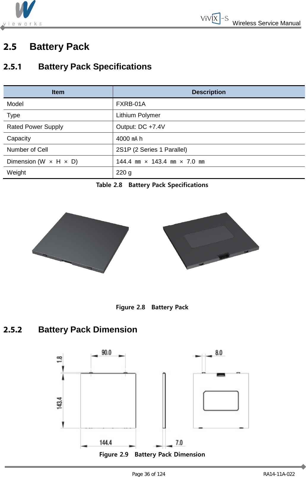  Wireless Service Manual   Page 36 of 124 RA14-11A-022 2.5  Battery Pack 2.5.1  Battery Pack Specifications  Item Description Model FXRB-01A Type Lithium Polymer Rated Power Supply Output: DC +7.4V Capacity 4000 ㎃h Number of Cell 2S1P (2 Series 1 Parallel) Dimension (W  × H  × D) 144.4  ㎜ ×  143.4  ㎜ ×  7.0  ㎜ Weight 220 g Table 2.8  Battery Pack Specifications  Figure 2.8  Battery Pack  2.5.2 Battery Pack Dimension   Figure 2.9  Battery Pack Dimension 
