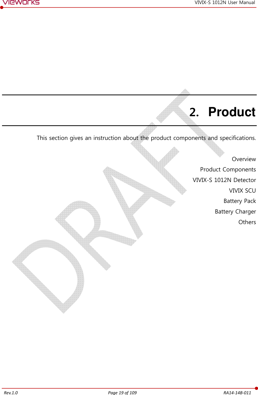   Rev.1.0 Page 19 of 109  RA14-14B-011 VIVIX-S 1012N User Manual 2. Product This section gives an instruction about the product components and specifications.  Overview Product Components VIVIX-S 1012N Detector VIVIX SCU Battery Pack Battery Charger Others     