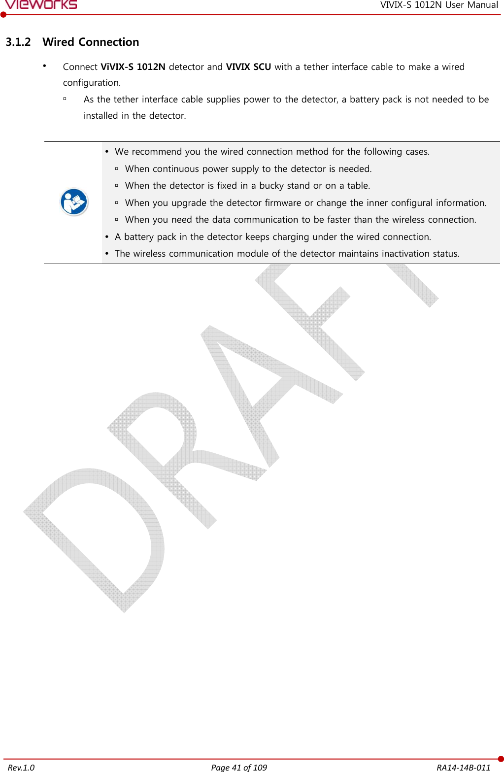   Rev.1.0 Page 41 of 109  RA14-14B-011 VIVIX-S 1012N User Manual 3.1.2 Wired Connection  Connect ViVIX-S 1012N detector and VIVIX SCU with a tether interface cable to make a wired configuration.  As the tether interface cable supplies power to the detector, a battery pack is not needed to be installed in the detector.    We recommend you the wired connection method for the following cases.  When continuous power supply to the detector is needed.  When the detector is fixed in a bucky stand or on a table.  When you upgrade the detector firmware or change the inner configural information.  When you need the data communication to be faster than the wireless connection.  A battery pack in the detector keeps charging under the wired connection.  The wireless communication module of the detector maintains inactivation status.   