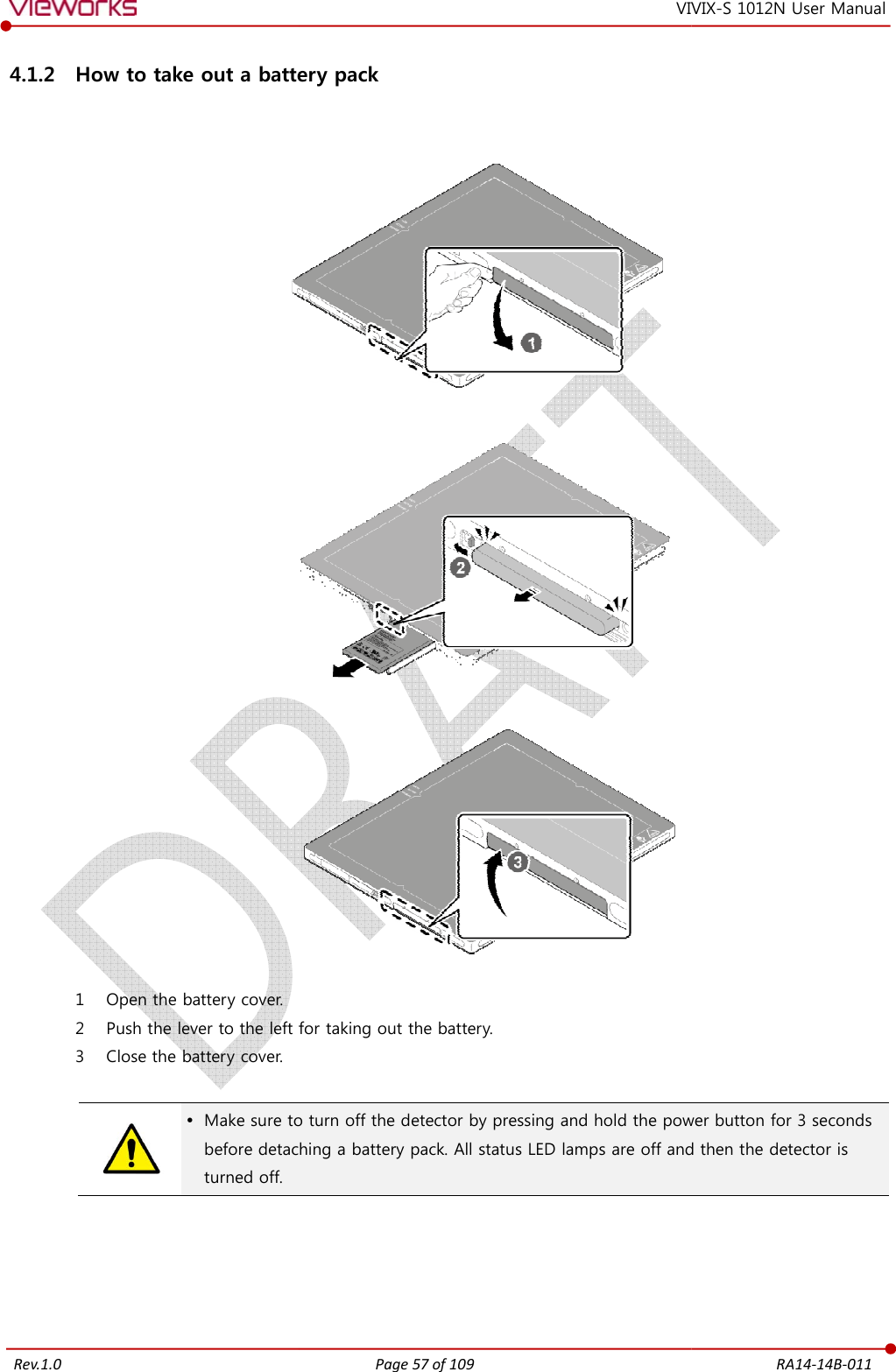   Rev.1.0 4.1.2 How to take out a battery pack   1 Open the battery cover. 2 Push the lever to the left for taking out the battery.3 Close the battery cover.    Make sure to turn off the detector by pressing and hold the power button for 3 seconds before detaching a battery packturned off.     Page 57 of 109 VIVIXa battery pack   Push the lever to the left for taking out the battery.  Make sure to turn off the detector by pressing and hold the power button for 3 seconds before detaching a battery pack. All status LED lamps are off and then  RA14-14B-011 VIX-S 1012N User Manual Make sure to turn off the detector by pressing and hold the power button for 3 seconds lamps are off and then the detector is 
