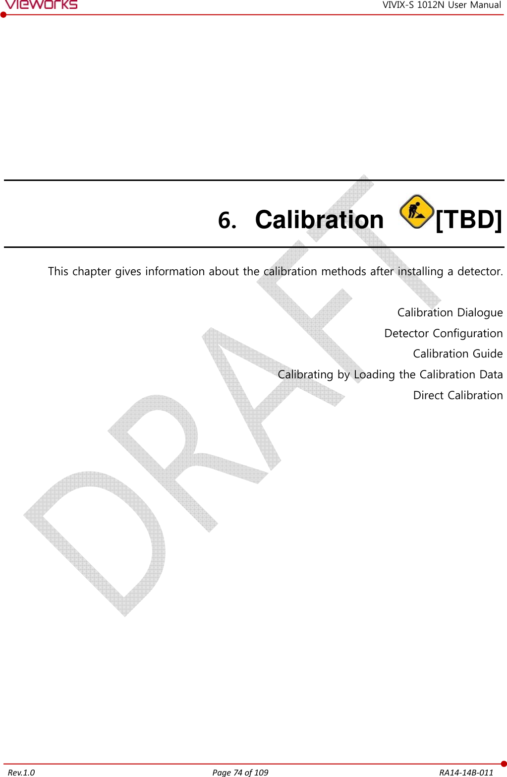   Rev.1.0 Page 74 of 109  RA14-14B-011 VIVIX-S 1012N User Manual 6. Calibration  [TBD] This chapter gives information about the calibration methods after installing a detector.  Calibration Dialogue Detector Configuration Calibration Guide Calibrating by Loading the Calibration Data Direct Calibration   