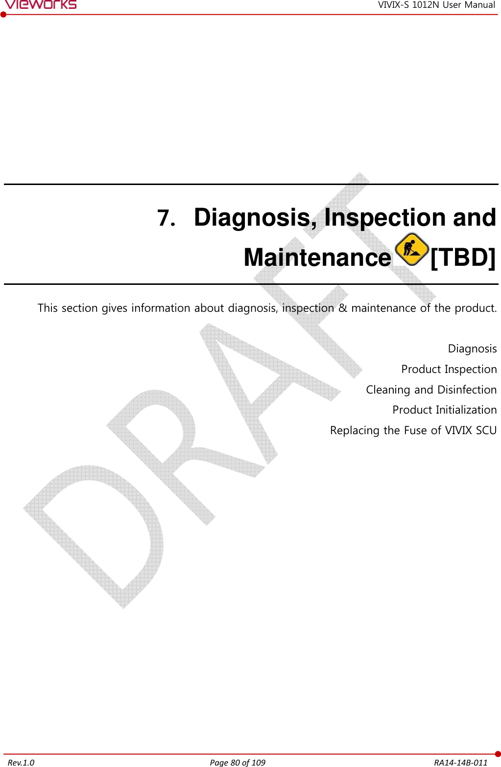   Rev.1.0 Page 80 of 109  RA14-14B-011 VIVIX-S 1012N User Manual 7. Diagnosis, Inspection and Maintenance [TBD] This section gives information about diagnosis, inspection &amp; maintenance of the product.  Diagnosis Product Inspection Cleaning and Disinfection Product Initialization Replacing the Fuse of VIVIX SCU   