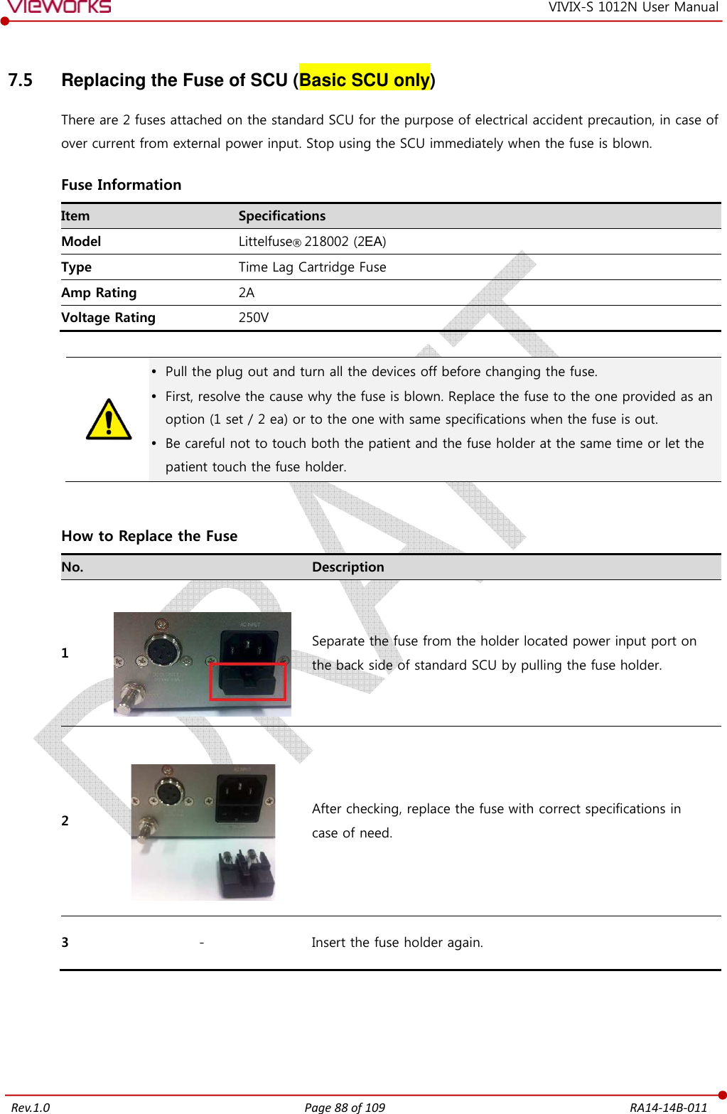   Rev.1.0 Page 88 of 109  RA14-14B-011 VIVIX-S 1012N User Manual 7.5  Replacing the Fuse of SCU (Basic SCU only) There are 2 fuses attached on the standard SCU for the purpose of electrical accident precaution, in case of over current from external power input. Stop using the SCU immediately when the fuse is blown.  Fuse Information Item  Specifications Model  Littelfuse® 218002 (2EA) Type  Time Lag Cartridge Fuse Amp Rating  2A Voltage Rating  250V    Pull the plug out and turn all the devices off before changing the fuse.  First, resolve the cause why the fuse is blown. Replace the fuse to the one provided as an option (1 set / 2 ea) or to the one with same specifications when the fuse is out.  Be careful not to touch both the patient and the fuse holder at the same time or let the patient touch the fuse holder.   How to Replace the Fuse No.   Description 1   Separate the fuse from the holder located power input port on   the back side of standard SCU by pulling the fuse holder. 2   After checking, replace the fuse with correct specifications in   case of need. 3  -  Insert the fuse holder again.   