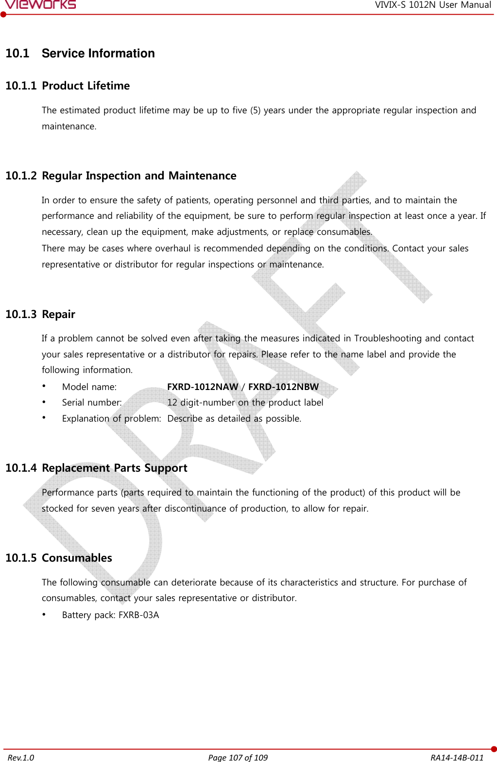   Rev.1.0 Page 107 of 109  RA14-14B-011 VIVIX-S 1012N User Manual 10.1  Service Information 10.1.1 Product Lifetime The estimated product lifetime may be up to five (5) years under the appropriate regular inspection and maintenance.  10.1.2 Regular Inspection and Maintenance In order to ensure the safety of patients, operating personnel and third parties, and to maintain the performance and reliability of the equipment, be sure to perform regular inspection at least once a year. If necessary, clean up the equipment, make adjustments, or replace consumables. There may be cases where overhaul is recommended depending on the conditions. Contact your sales representative or distributor for regular inspections or maintenance.  10.1.3 Repair If a problem cannot be solved even after taking the measures indicated in Troubleshooting and contact your sales representative or a distributor for repairs. Please refer to the name label and provide the following information.  Model name:    FXRD-1012NAW / FXRD-1012NBW  Serial number:    12 digit-number on the product label  Explanation of problem:  Describe as detailed as possible.  10.1.4 Replacement Parts Support Performance parts (parts required to maintain the functioning of the product) of this product will be stocked for seven years after discontinuance of production, to allow for repair.  10.1.5 Consumables The following consumable can deteriorate because of its characteristics and structure. For purchase of consumables, contact your sales representative or distributor.  Battery pack: FXRB-03A 