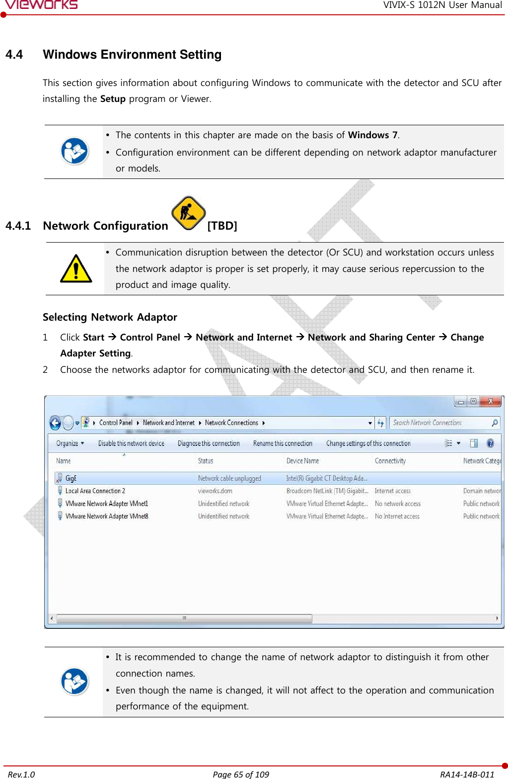   Rev.1.0 Page 65 of 109  RA14-14B-011 VIVIX-S 1012N User Manual 4.4  Windows Environment Setting This section gives information about configuring Windows to communicate with the detector and SCU after installing the Setup program or Viewer.    The contents in this chapter are made on the basis of Windows 7.  Configuration environment can be different depending on network adaptor manufacturer or models. 4.4.1 Network Configuration [TBD]   Communication disruption between the detector (Or SCU) and workstation occurs unless the network adaptor is proper is set properly, it may cause serious repercussion to the product and image quality.  Selecting Network Adaptor 1 Click Start  Control Panel  Network and Internet  Network and Sharing Center  Change Adapter Setting. 2 Choose the networks adaptor for communicating with the detector and SCU, and then rename it.      It is recommended to change the name of network adaptor to distinguish it from other connection names.  Even though the name is changed, it will not affect to the operation and communication performance of the equipment.  