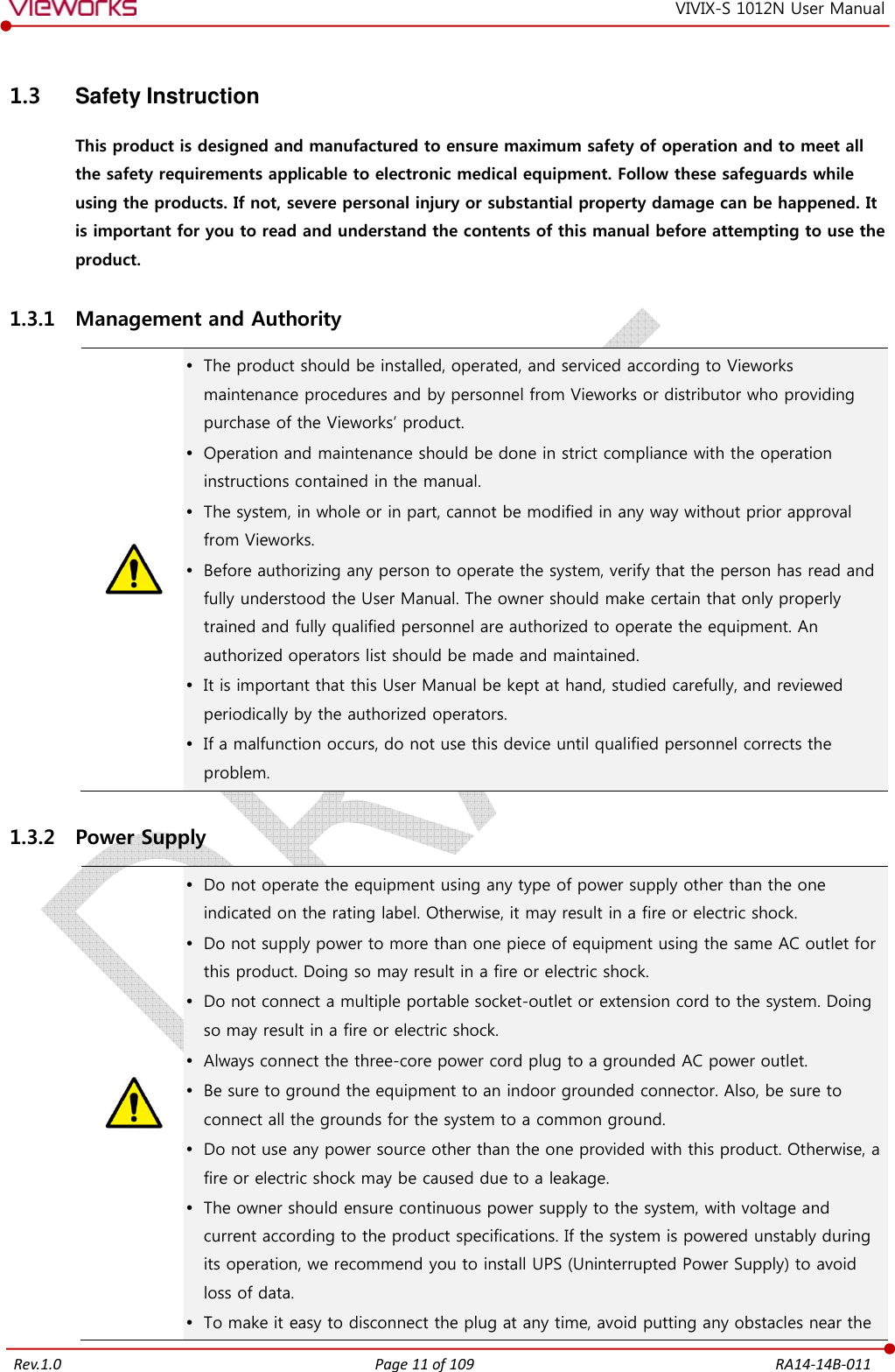   Rev.1.0 Page 11 of 109  RA14-14B-011 VIVIX-S 1012N User Manual 1.3  Safety Instruction This product is designed and manufactured to ensure maximum safety of operation and to meet all the safety requirements applicable to electronic medical equipment. Follow these safeguards while using the products. If not, severe personal injury or substantial property damage can be happened. It is important for you to read and understand the contents of this manual before attempting to use the product. 1.3.1 Management and Authority   The product should be installed, operated, and serviced according to Vieworks maintenance procedures and by personnel from Vieworks or distributor who providing purchase of the Vieworks’ product.  Operation and maintenance should be done in strict compliance with the operation instructions contained in the manual.  The system, in whole or in part, cannot be modified in any way without prior approval from Vieworks.  Before authorizing any person to operate the system, verify that the person has read and fully understood the User Manual. The owner should make certain that only properly trained and fully qualified personnel are authorized to operate the equipment. An authorized operators list should be made and maintained.  It is important that this User Manual be kept at hand, studied carefully, and reviewed periodically by the authorized operators.  If a malfunction occurs, do not use this device until qualified personnel corrects the problem. 1.3.2 Power Supply   Do not operate the equipment using any type of power supply other than the one indicated on the rating label. Otherwise, it may result in a fire or electric shock.  Do not supply power to more than one piece of equipment using the same AC outlet for this product. Doing so may result in a fire or electric shock.  Do not connect a multiple portable socket-outlet or extension cord to the system. Doing so may result in a fire or electric shock.  Always connect the three-core power cord plug to a grounded AC power outlet.  Be sure to ground the equipment to an indoor grounded connector. Also, be sure to connect all the grounds for the system to a common ground.  Do not use any power source other than the one provided with this product. Otherwise, a fire or electric shock may be caused due to a leakage.  The owner should ensure continuous power supply to the system, with voltage and current according to the product specifications. If the system is powered unstably during its operation, we recommend you to install UPS (Uninterrupted Power Supply) to avoid loss of data.  To make it easy to disconnect the plug at any time, avoid putting any obstacles near the 